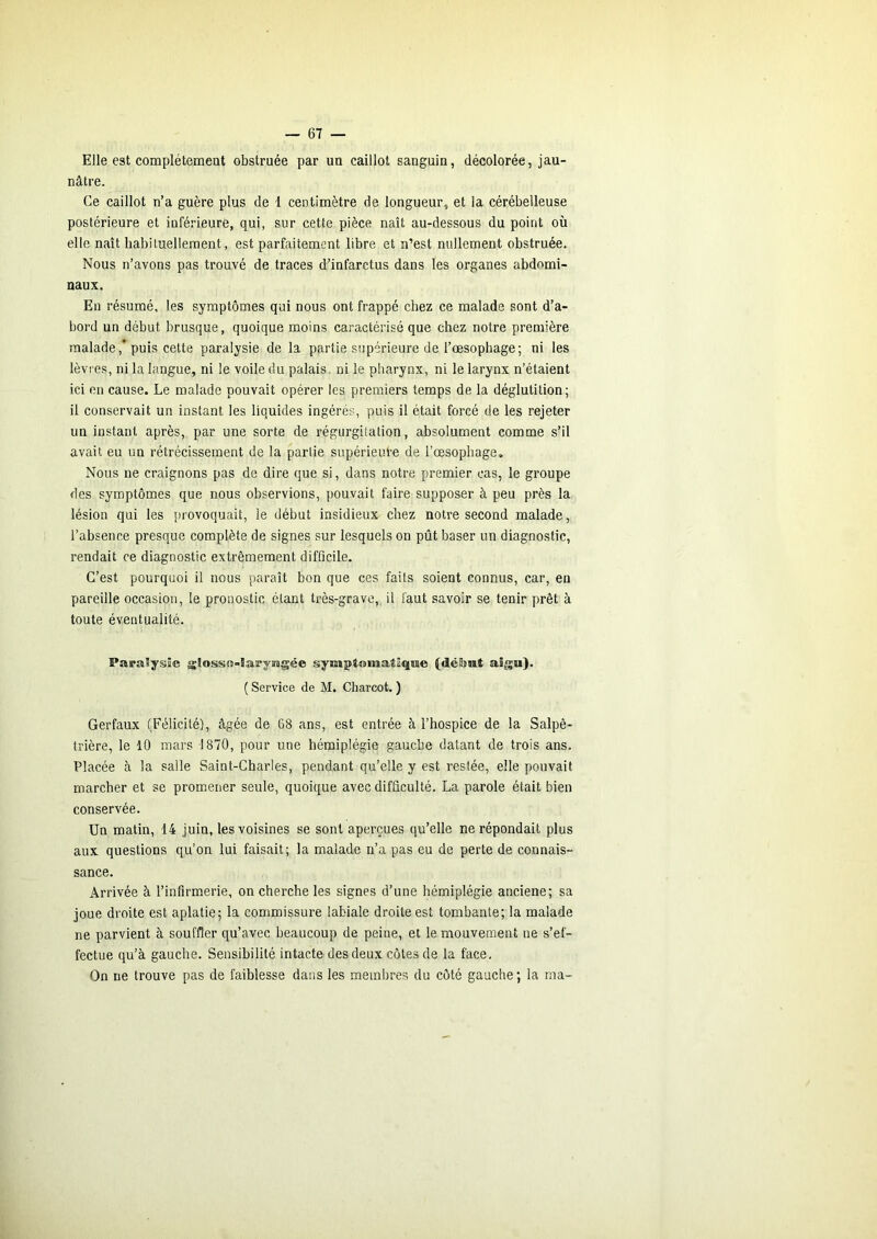 Elle est complètement obstruée par un caillot sanguin, décolorée, jau- nâtre. Ce caillot n’a guère plus de 1 centimètre de longueur, et la cérébelleuse postérieure et inférieure, qui, sur cette pièce naît au-dessous du point où elle naît habituellement, est parfaitement libre et n’est nullement obstruée. Nous n’avons pas trouvé de traces d’infarctus dans les organes abdomi- naux. En résumé, les symptômes qui nous ont frappé chez ce malade sont d’a- bord un début brusque, quoique moins caractérisé que chez notre première malade,* puis cette paralysie de la partie supérieure de l’oesophage; ni les lèvres, ni la langue, ni le voile du palais, ni le pharynx, ni le larynx n’étaient ici en cause. Le malade pouvait opérer les premiers temps de la déglutition; il conservait un instant les liquides ingérés, puis il était forcé de les rejeter un instant après, par une sorte de régurgitation, absolument comme s’il avait eu un rétrécissement de la partie supérieure de l’oesophage. Nous ne craignons pas de dire que si, dans notre premier cas, le groupe des symptômes que nous observions, pouvait faire supposer à peu près la lésion qui les provoquait, le début insidieux chez notre second malade, l’absence presque complète de signes sur lesquels on pût baser un diagnostic, rendait ce diagnostic extrêmement difficile. C’est pourquoi il nous paraît bon que ces faits soient connus, car, en pareille occasion, le pronostic étant très-grave, il faut savoir se tenir prêt à toute éventualité. Papaïysîe gjîosso-Sarys'agée symptomatique (délaut aigu). ( Service de M. Charcot. ) Gerfaux (Félicité), âgée de 68 ans, est entrée à l’hospice de la Salpê- trière, le 10 mars 1870, pour une hémiplégie gauche datant de trois ans. Placée à la salle Saint-Charles, pendant qu’elle y est restée, elle pouvait marcher et se promener seule, quoique avec difficulté. La parole était bien conservée. Un matin, 14 juin, les voisines se sont aperçues qu’elle ne répondait plus aux questions qu’on lui faisait; la malade n’a pas eu de perte de connais- sance. Arrivée à l’infirmerie, on cherche les signes d’une hémiplégie anciene; sa joue droite est aplatie; la commissure labiale droite est tombante; la malade ne parvient à souffler qu’avec beaucoup de peine, et le mouvement ne s’ef- fectue qu’à gauche. Sensibilité intacte des deux côtes de la face. On ne trouve pas de faiblesse dans les membres du côté gauche; la ma-