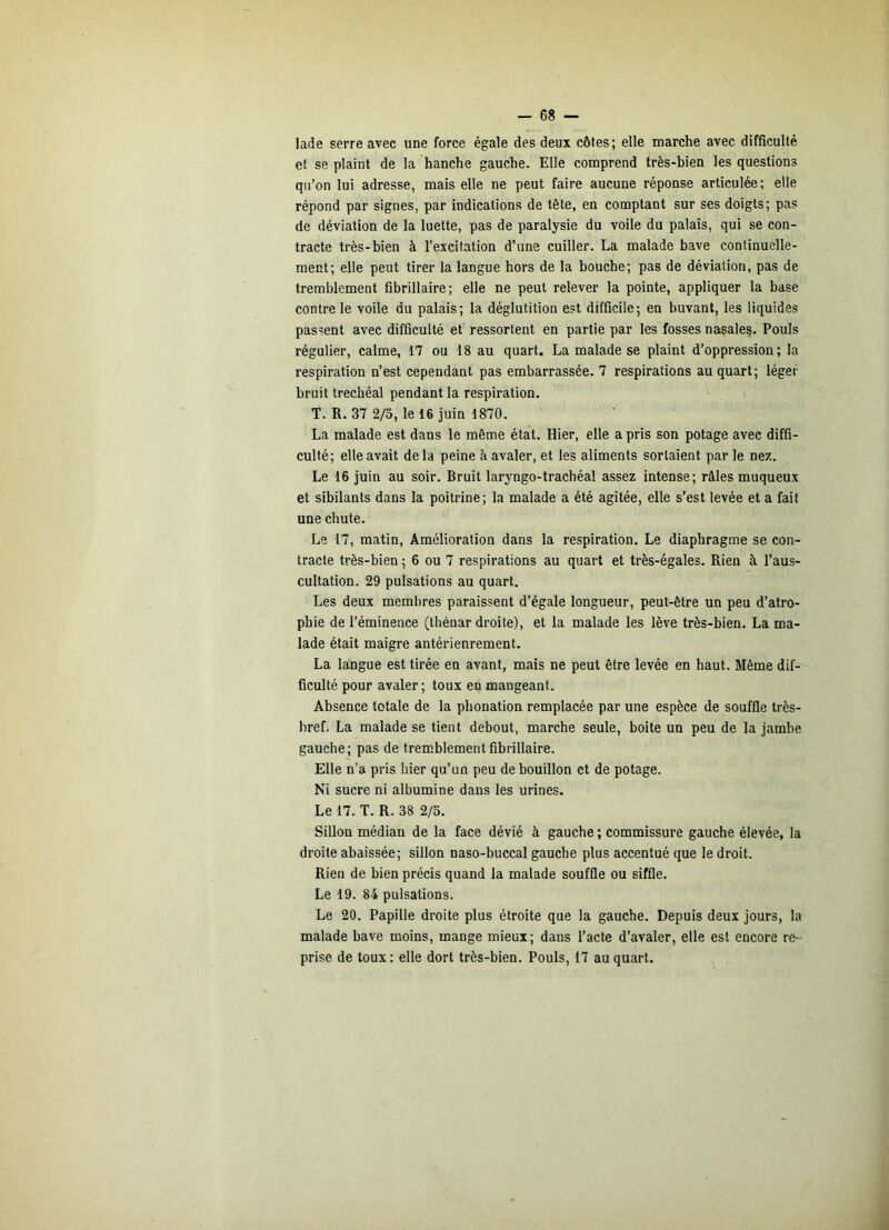 lade serre avec une force égale des deux côtes; elle marche avec difficulté et se plaint de la hanche gauche. Elle comprend très-bien les questions qu’on lui adresse, mais elle ne peut faire aucune réponse articulée; elle répond par signes, par indications de tête, en comptant sur ses doigts; pas de déviation de la luette, pas de paralysie du voile du palais, qui se con- tracte très-bien à l’excitation d’une cuiller. La malade bave continuelle- ment; elle peut tirer la langue hors de la bouche; pas de déviation, pas de tremblement fibrillaire; elle ne peut relever la pointe, appliquer la base contre le voile du palais; la déglutition est difficile; en buvant, les liquides passent avec difficulté et ressortent en partie par les fosses nasaleg. Pouls régulier, calme, 17 ou 18 au quart. La malade se plaint d’oppression; la respiration n’est cependant pas embarrassée. 7 respirations au quart; léger bruit trechéal pendant la respiration. T. R. 37 2/3, le 16 juin 1870. La malade est dans le même état. Hier, elle a pris son potage avec diffi- culté; elle avait delà peine à avaler, et les aliments sortaient par le nez. Le 16 juin au soir. Bruit laryngo-trachéal assez intense; râles muqueux et sibilants dans la poitrine; la malade a été agitée, elle s’est levée et a fait une chute. Le 17, matin. Amélioration dans la respiration. Le diaphragme se con- tracte très-bien ; 6 ou 7 respirations au quart et très-égales. Rien à l’aus- cultation. 29 pulsations au quart. Les deux membres paraissent d’égale longueur, peut-être un peu d’atro- phie de l’éminence (Ihénar droite), et la malade les lève très-bien. La ma- lade était maigre antérienrement. La langue est tirée en avant, mais ne peut être levée en haut. Même dif- ficulté pour avaler ; toux en mangeant. Absence totale de la phonation remplacée par une espèce de souffle très- bref. La malade se tient debout, marche seule, boite un peu de la jambe gauche; pas de tremblement fibrillaire. Elle n’a pris hier qu’un peu de bouillon et de potage. Ni sucre ni albumine dans les urines. Le 17. T. R. 38 2/5. Sillon médian de la face dévié à gauche ; commissure gauche élevée, la droite abaissée; sillon naso-buccal gauche plus accentué que le droit. Rien de bien précis quand la malade souffle ou siffle. Le 19. 84 pulsations. Le 20. Papille droite plus étroite que la gauche. Depuis deux jours, la malade bave moins, mange mieux; dans l’acte d’avaler, elle est encore re- prise de toux: elle dort très-bien. Pouls, 17 au quart.