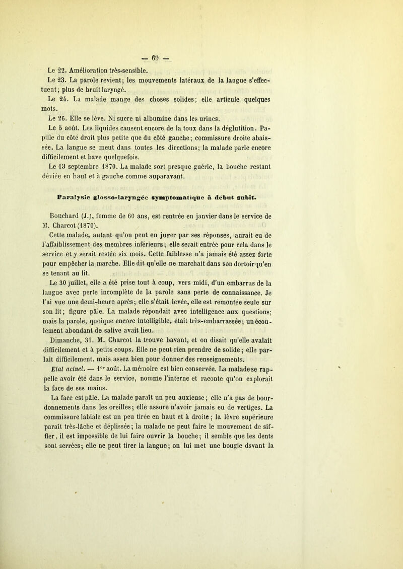 Le 22. Amélioration très-sensible. Le 23. La parole revient; les mouvements latéraux de la langue s’effec- tuent; plus de bruit laryngé. Le 24. La malade mange des choses solides; elle articule quelques mots. Le 26. Elle se lève. Ni sucre ni albumine dans les urines. Le 5 août. Les liquides causent encore de la toux dans la déglutition. Pa- pille du côté droit plus petite que du côté gauche; commissure droite abais- sée. La langue se meut dans toutes les directions; la malade parle encore difficilement et bave quelquefois. Le 13 septembre -1870. La malade sort presque guérie, la bouche restant déviée en haut et à gauche comme auparavant. Paralysie glosso-iaryngéc symptomatique à début subit. Bouchard (J.j, femme de 60 ans, est rentrée en janvier dans le service de M. Charcot (1870). Cette malade, autant qu’on peut en jueer par ses réponses, aurait eu de l’affaiblissement des membres inférieurs; elle serait entrée pour cela dans le service et y serait restée si.x mois. Cette faiblesse n’a jamais été assez forte pour empêcher la marche. Elle dit qu’elle ne marchait dans son dortoir qu’en se tenant au lit. Le 30 juillet, elle a été prise tout à coup, vers midi, d’un embarras de la langue avec perte incomplète de la parole sans perte de connaissance. Je l’ai vue une demi-heure après; elle s’était levée, elle est remontée seule sur son lit; figure pâie. La malade répondait avec intelligence aux questions; mais la parole, quoique encore intelligible, était très-embarrassée; un écou- lement abondant de salive avait lieu. Dimanche, 31. M. Charcot la trouve bavant, et on disait qu’elle avalait difficilement et à petits coups. Elle ne peut rien prendre de solide ; elle par- lait difficilement, mais assez bien pour donner des renseignements. Etat actuel. — !■ août. La mémoire est bien conservée. La malade se rap- pelle avoir été dans le service, nomnie l’interne et raconte qu’on explorait la face de ses mains. La face est pâle. La malade paraît un peu auxieuse ; elle n’a pas de bour- donnements dans les oreilles; elle assure n’avoir jamais eu de vertiges. La commissure labiale est un peu tirée eu haut et à droite ; la lèvre supérieure paraît très-lâche et déplissée; la malade ne peut faire le mouvement de sif- fler, il est impossible de lui faire ouvrir la bouche; il semble que les dents sont serrées; elle ne peut tirer la langue; on lui met une bougie dsvant la