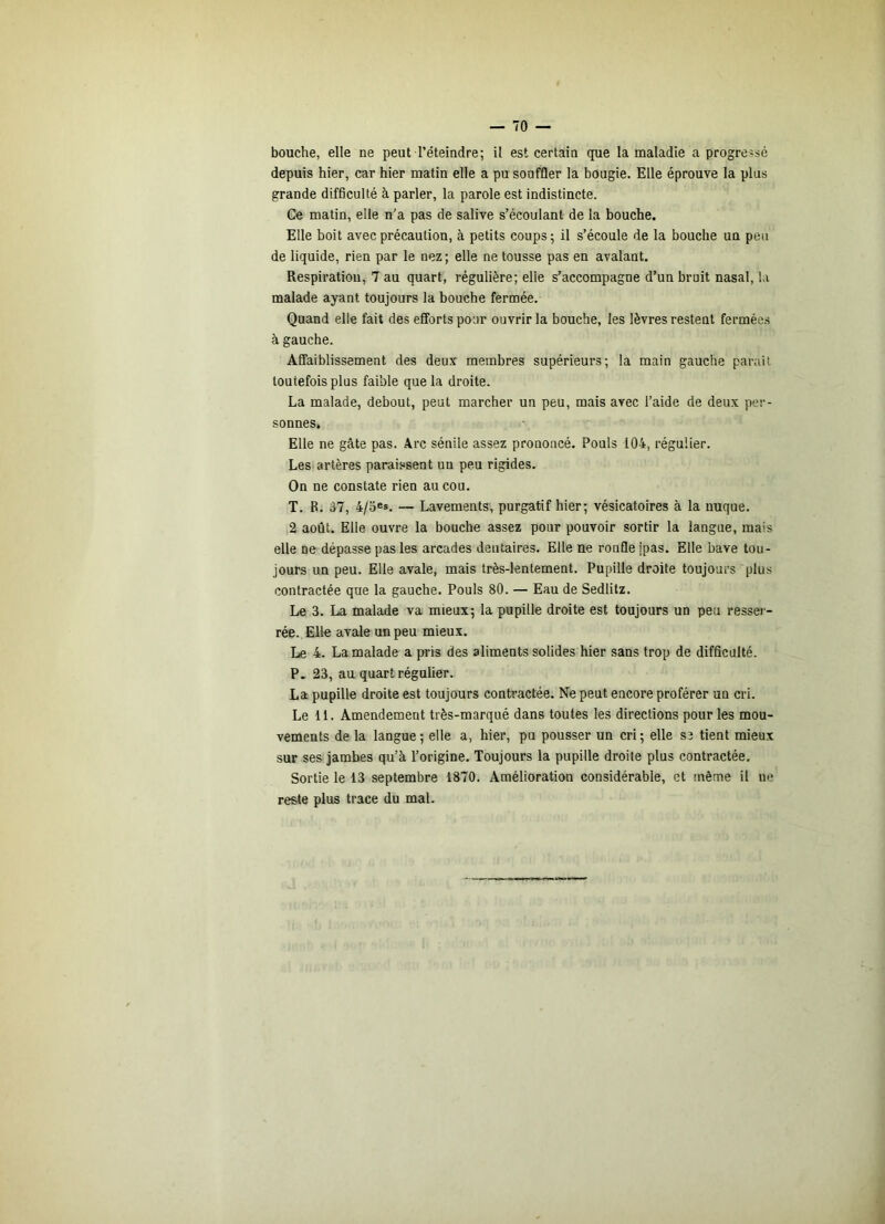 bouche, elle ne peut l’éteindre; il est certain que la maladie a progressé depuis hier, car hier matin elle a pu souffler la bougie. Elle éprouve la plus grande difficulté à parler, la parole est indistincte. Ge matin, elle n'a pas de salive s’écoulant de la bouche. Elle boit avec précaution, à petits coups ; il s’écoule de la bouche un peu de liquide, rien par le nez ; elle ne tousse pas en avalant. Respiration, 7 au quart, régulière; elle s’accompagne d’un bruit nasal, la malade ayant toujours la bouche fermée. Quand elle fait des efforts pour ouvrir la bouche, les lèvres restent fermée.s à gauche. Affaiblissement des deux membres supérieurs; la main gauche parait toutefois plus faible que la droite. La malade, debout, peut marcher un peu, mais avec l’aide de deux per- sonnes. Elle ne gâte pas. Arc sénile assez prononcé. Pouls 104, régulier. Les artères paraissent un peu rigides. On ne constate rien au cou. T. B. 37, 4/3®s. — Lavements, purgatif hier; vésicatoires à la nuque. 2 août. Elle ouvre la bouche assez pour pouvoir sortir la langue, mais elle ne dépasse pas les arcades dentaires. Elle ne ronfle ipas. Elle bave tou- jours un peu. Elle avale, mais très-lentement. Pupille droite toujours plus contractée que la gauche. Pouls 80. — Eau de Sedlitz. Le 3. La malade va mieux; la pupille droite est toujours un peu ressei - rée. Elle avale un peu mieux. Le 4. La malade a pris des aliments solides hier sans trop de difficulté. P. 23, au quart régulier. La pupille droite est toujours contractée. Ne peut encore proférer un cri. Le 11. Amendement très-marqué dans toutes les directions pour les mou- vements de la langue ; elle a, hier, pu pousser un cri ; elle se tient mieux sur ses jambes qu’à l’origine. Toujours la pupille droite plus contractée. Sortie le 13 septembre 1870. Amélioration considérable, et même il ne reste plus trace du mal.