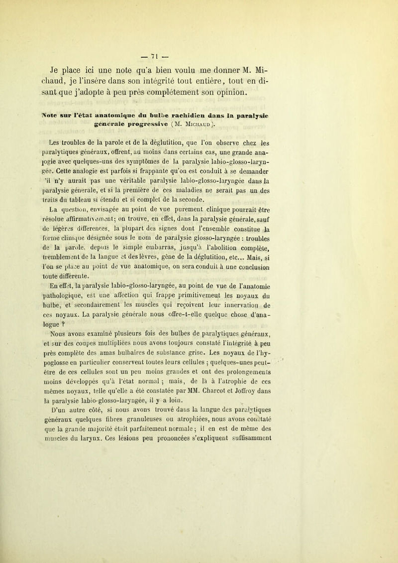 Je place ici une note qu’a bien voulu me donner M. Mi- chaud, je l’insère dans son intégrité tout entière, tout en di- sant que j’adopte à peu près complètement son opinion. IVote sur l’ètut unatomîque du bulljie racliidien dans la paralysie générale progressive ( M. Michaud ). Les troubles de la parole et de la déglutition, que l’ou observe chez les paralytiques généraux, offrent, au moins dans certains cas, une grande ana- logie avec quelques-uns des symptômes de la paralysie labio-glosso-laryn- gée. Cette analogie est parfois si frappante qu’on est conduit à se demander ’il n’y aurait pas une véritable paralysie labio-glosso-laryngée dans la paralysie générale, et si la première de ces maladies ne serait pas un des traits du tableau si étendu et si complet de la seconde. La question, envisagée au point de vue purement clinique pourrait être résolue affirmatrvement; on trouve, en effet, dans la paralysie générale, sauf de légères différences, la plupart des signes dont l’ensemble constitue la forme clinique désignée sous le nom de paralysie glosso-laryngée : troubles de la par.de. depuis le simple embarras, jusqu’à l’abolition complète, tremblement de la langue et des lèvres, gêne de la déglutition, etc... Mais, si l’on se place au point de vue anatomique, on sera conduit à une conclusion toute différente. En effet, la paralysie labio-glosso-laryngée, au point de vue de l’anatomie pathologique, est une affection qui frappe primitivemeut les noyaux du bulbe, et secondairement les muscles qui reçoivent leur innervation de ces noyaux. La paralysie générale nous offre-t-elle quelque chose d’ana- logue ? Nous avons examiné plusieurs fois des bulbes de paralytiques généraux, et sur des coupes multipliées nous avons toujours constaté l’intégrité à peu près complète des amas bulbaires de substance grise. Les noyaux de l’by- poglosseen particulier conservent toutes leurs cellules 5 quelques-unes peut- être de ces cellules sont un peu moins grandes et ont des prolongements moins développés qu’à l’état normal ; mais, de là à l’atrophie de ces mômes noyaux, telle qu’elle a été constatée par MM. Charcot et Joffroy dans la paralysie labio-glosso-laryngée, il y a loin. D’un autre côté, si nous avons trouvé dans la langue des paralytiques généraux quelques fibres granuleuses ou atrophiées, nous avons coiutaté que la grande majorité était parfaitement normale ; il en est de même des muscles du larynx. Ces lésions peu prononcées s’expliquent suffisamment