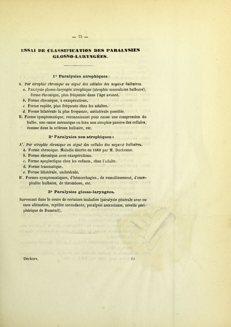 im e&i/&§si^i€ATioiv bes parae.ysies &Q.BSS0-LAR1'IV€ÏÉES. 1 “ Paralysies atrophiques : A. Par atrophie chronique ou aiguë des cellules des noyaux bulbaires. a. Paralysie glosso-laryngée atrophique (atrophie musculaire bulbaire), forme chronique, plus fréquente dans l’âge avancé. b. Forme chronique, à exaspérations. c Forme rapide, plus fréquente chez les adultes. d. Forme bilatérale la plus fréquente, unilatérale possible. B. Forme symptomatique, reconnaissant pour cause une compression du bulbe, une cause mécanique ou bien une atrophie passive des cellules, comme dans la sclérose bulbaire, etc. 2° Paralysies non atrophiques : A’. Par atrophie chronique ou aiguë des cellules des noyaux bulbaires. a. Forme chronique. Maladie décrite en 1860 par M. Duchenne. b. Forme chronique avec exaspérations. c. Forme apoplectique chez les enfants, chez l’adulte. d. Forme traumatique. e. Forme bilatérale, unilatérale. B’. Formes symptomatiques, d’hémorrhagies, de ramollissement, d’encé- phalite bulbaire, de thrombose, etc. 3 Paralysies glosso-laryngées. Survenant dans le cours de certaines maladies (paralysie générale avec ou sans aliénation, myélite ascendante, paralysie ascendante, névrite péri- phérique de Duménil). 10 Décherv.