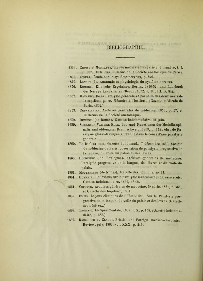 BIBLIOGRAPHIE. 1833, Choisy et AIontault, Revue médicale française et étrangère, t. I, p. 392. (Extr. des Bulletins de la Société anatomique de Paris). 1838. JoBERT. Étude sur le système nerveux, p. 270. 1842. Longet (?). Anatomie et physiologie du système nerveux. 1846. Romberg, Klinische Ergelnisse. Berlin, 1846-52, und Lehrbuch der Nerven Krankheiten (Berlin, 1852, 1, Bd. III, S. 84). 1852. Davaine. De la Paralysie générale et partielle des deux nerfs de la septième paire. Mémoire à l’Institut. (Gazette médicale de Paris, 1852.) 1853. Crüveilhier. Archives générales de médecine, 1853, p. 57, et Bulletins de la Société anatomique. 1859. Düménil (de Rouen). Gazette hebdomadaire, 24 juin. 1659. ScHRÆDER Van der Kolk. Bau und Functionen derMedulla spi- nalis und oblongata. Braunschweig, 1859, p. 144; obs. de Pa- ralysie glosso-laryngée survenue dans le cours d’une paralysie générale. 1860. Le D‘‘ Costilhes. Gazette hebdomad., 7 décembre 1860. Société de médecine de Paris; observation de paralysie progressive de la langue, du voile du palais et des lèvres, 1860, Düchenne (de Boulogne). Archives générales de médecine. Paralysie progressive de la langue, des lèvres et du voile du palais. 1861. Moutardier (de Nîmes). Gazette des hôpitaux, n° 11. 1861. Düménil. Réflexions sur la paralysie musculaire progressive,etc. Gazette hebdomadaire, 1861, n® 12. 1861. CoPETTE. Archives générales de médecine, 5« série, 1861, p. 761, et Gazette des hôpitaux, 1861. 1862. Empis. Leçons cliniques de l’Hôtel-Dieu. Sur la Paralysie pro- gressive de la langue, du voile du palais et des lèvres. (Gazette des hôpitaux.) 1862. Thomasi. Lo Sperimentale, 1862, t. X, p. 158. (Gazette hebdoma- daire, p. 685.) 1862. Radcliffe et Clarke. Bristish and Foreign. medico-chirur»icai Review, july, 1862, vol. XXX, p, 215.