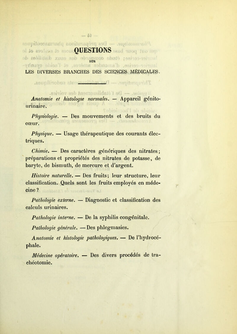 QUESTIONS SUR I ' LES DIVERSES BRANCHES DES SCIENCES MÉDICALES. Anatomie et histologie normales. — Appareil génito- urinaire. Physiologie. — Des mouvements et des bruits du cœur. Physique. — Usage thérapeutique des courants élec- triques. Chimie. — Des caractères génériques des nitrates ; préparations et propriétés des nitrates de potasse, de baryte, de bismuth, de mercure et d’argent. Histoire naturelle. — Des fruits; leur structure, leur classification. Quels sont les fruits employés en méde- cine ? Pathologie externe. — Diagnostic et classification des calculs urinaires. Pathologie interne. — De la syphilis congénitale. Pathologie générale. — Des phlegmasies. Anatomie et histologie 'pathologiques. — De l’hydrocé- phale. Médecine opératoire. — Des divers procédés de tra- chéotomie.