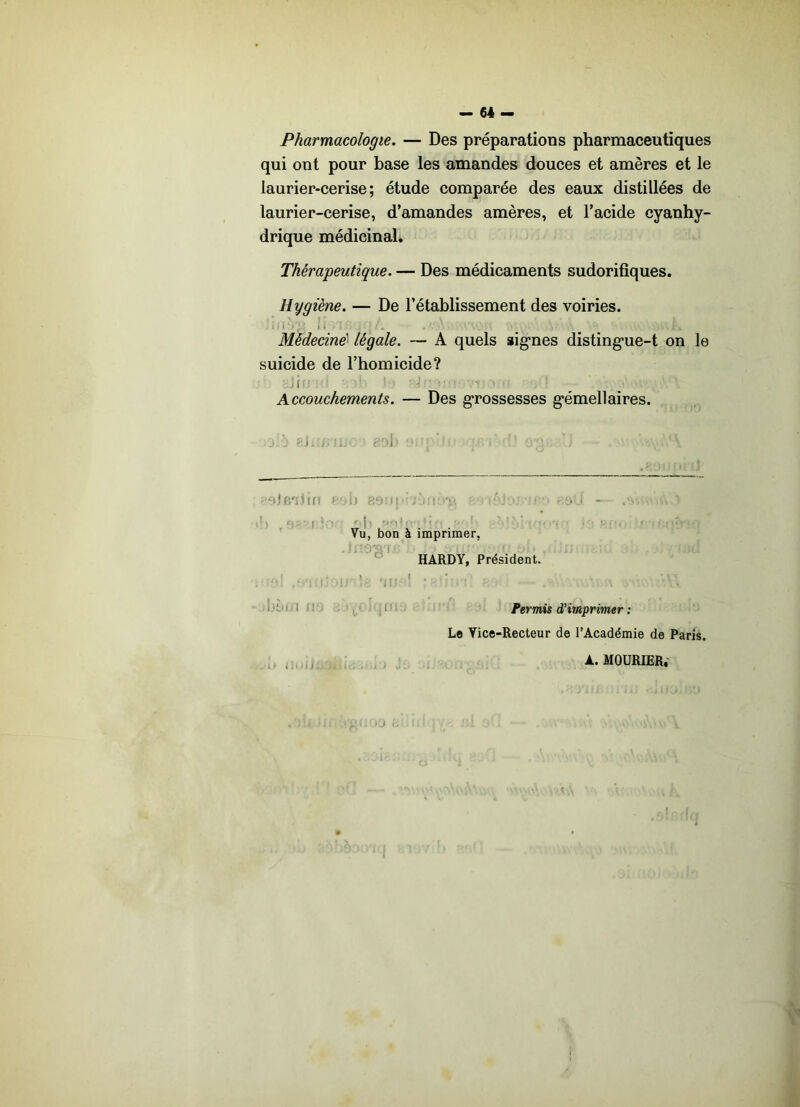 - 64 - Pharmacologie. — Des préparations pharmaceutiques qui ont pour base les amandes douces et amères et le laurier-cerise; étude comparée des eaux distillées de laurier-cerise, d’amandes amères, et l’acide cyanhy- drique médicinal* Thérapeutique. — Des médicaments sudorifiques. Hygiène. — De l’établissement des voiries. I i Médecine^ légale. — A quels aig’nes disting-ue-t on le suicide de l’homicide? .1 Accouchements. — Des g*rossesses g’émellaires. Vil - ' i ; •>'^,1 . Vu, bon à imprimer,  HARDY, Président, s ' • fi- i, J'f Permis d’imprimer : Le Vice-Recteur de l’Académie de Paris. .. . . O . A. MOÜRIER.- I
