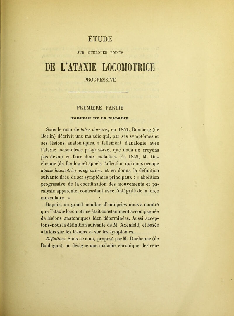 ETUDE SUR QUELQUES POINTS DE L’ATAXIE LOCOMOTRICE PROGRESSIVE PREMIÈRE PARTIE TABLEAU DE LA MALADIE Sous le nom de tabes dorsalis, en 1851, Romberg (de Rerlin) décrivit une maladie qui, par ses symptômes et ses lésions anatomiques, a tellement d’analogie avec l’ataxie locomotrice progressive, que nous ne croyons pas devoir en faire deux maladies. En 1858, M. Du- chenne (de Boulogne) appela l’affection qui nous occupe ataxie locomotrice progressive, et en donna la définition suivante tirée de ses symptômes principaux : « abolition progressive de la coordination des mouvements et pa- ralysie apparente, contrastant avec l’intégrité de la force musculaire. » Depuis, un grand nombre d’autopsies nous a montré que l’ataxie locomotrice était constamment accompagnée de lésions anatomiques bien déterminées. Aussi accep- tons-nous la définition suivante de M. Axenfeld, et basée à la fois sur les lésions et sur les symptômes. Définition. Sous ce nom, proposé par M. Duchenne (de Boulogne), on désigne une maladie chronique des cen-