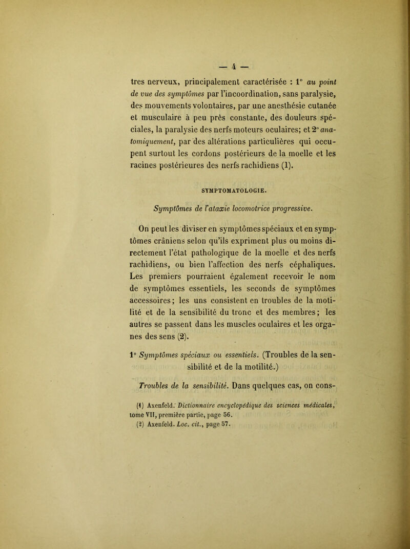 très nerveux, principalement caractérisée : 1° au point de vue des symptômes par l’incoordination, sans paralysie, des mouvements volontaires, par une anesthésie cutanée et musculaire à peu près constante, des douleurs spé- ciales, la paralysie des nerfs moteurs oculaires; et 2 ana- tomiquement, par des altérations particulières qui occu- pent surtout les cordons postérieurs de la moelle et les racines postérieures des nerfs rachidiens (1). SYMPTOMATOLOGIE. Symptômes de Vataxie locomotrice progressive. On peut les diviser en symptômes spéciaux et en symp- tômes crâniens selon qu’ils expriment plus ou moins di- rectement l’état pathologique de la moelle et des nerfs rachidiens, ou bien l’affection des nerfs céphaliques. Les premiers pourraient également recevoir le nom de symptômes essentiels, les seconds de symptômes accessoires; les uns consistent en troubles de la moti- lité et de la sensibilité du tronc et des membres ; les autres se passent dans les muscles oculaires et les orga- nes des sens (2). 1° Symptômes spéciaux ou essentiels. (Troubles de la sen- sibilité et de la motilité.) Troubles de la sensibilité. Dans quelques cas, on cons- (1) Axenfeld. Dictionnaire encyclopédique des sciences médicales, tome VII, première partie, page 56. (2) Axenfeld. Loc. cit., page 57.