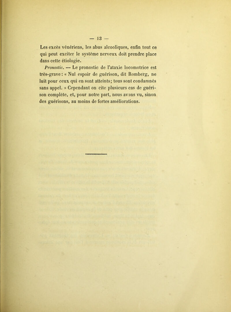 Les excès vénériens, les abus alcooliques, enfin tout ce qui peut exciter le système nerveux doit prendre place dans cette étiologie. Pronostic. — Le pronostic de l’ataxie locomotrice est très-grave: « Nul espoir de guérison, dit Romberg, ne luit pour ceux qui en sont atteints; tous sont condamnés sans appel. » Cependant on cite plusieurs cas de guéri- son complète, et, pour notre part, nous avons vu, sinon des guérisons, au moins de fortes améliorations.