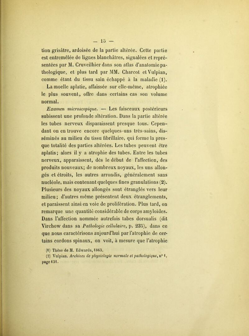 tion grisâtre, ardoisée de la partie altérée. Cette partie est entremêlée de lignes blanchâtres, signalées et repré- sentées par M. Cruveilhier dans son atlas d’anatomie pa- thologique, et plus tard par MM. Charcot etVulpian, comme étant du tissu sain échappé à la maladie (1). La moelle aplatie, affaissée sur elle-même, atrophiée le plus souvent, offre dans certains cas son volume normal. Examen microscopique. — Les faisceaux postérieurs subissent une profonde altération. Dans la partie altérée les tubes nerveux disparaissent presque tous. Cepen- dant on en trouve encore quelques-uns très-sains, dis- séminés au milieu du tissu fibrillaire, qui forme la pres- que totalité des parties altérées. Les tubes peuvent être aplatis; alors il y a atrophie des tubes. Entre les tubes nerveux, apparaissent, dès le début de l’affection, des produits nouveaux; de nombreux noyaux, les uns allon- gés et étroits, les autres arrondis, généralement sans nucléole, mais contenant quelques fines granulations (2). Plusieurs des noyaux allongés sont étranglés vers leur milieu; d’autres même présentent deux étranglements, et paraissent ainsi en voie de prolifération. Plus tard, on remarque une quantité considérable de corps amyloïdes. Dans l’affection nommée autrefois tabes dorsualis (dit Virchow dans sa Pathologie cellulaire, p. 235), dans ce que nous caractérisons aujourd’hui par l’atrophie de cer- tains cordons spinaux, on voit, à mesure que l’atrophie (1) Thèse de M. Edwards, 4863. (2) Vulpian. Archives de physiologie normale et pathologique, n° 1, page 131.