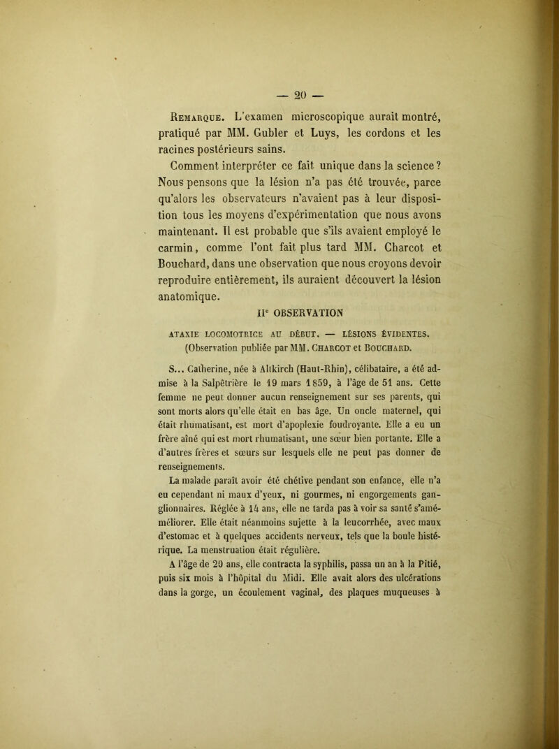 Remarque. L’examen microscopique aurait montré, pratiqué par MM. Gubler et Luys, les cordons et les racines postérieurs sains. Comment interpréter ce fait unique dans la science? Nous pensons que la lésion n’a pas été trouvée, parce qu’alors les observateurs n’avaient pas à leur disposi- tion tous les moyens d’expérimentation que nous avons maintenant. Il est probable que s’ils avaient employé le carmin, comme l’ont fait plus tard MM. Charcot et Bouchard, dans une observation que nous croyons devoir reproduire entièrement, ils auraient découvert la lésion anatomique. IIe OBSERVATION ATAXIE LOCOMOTRICE AU DÉBUT. — LÉSIONS ÉVIDENTES. (Observation publiée par MM. Charcot et Bouchard. S... Catherine, née à Altkirch (Haut-Rhin), célibataire, a été ad- mise à la Salpêtrière le 19 mars 1859, à l’âge de 51 ans. Cette femme ne peut donner aucun renseignement sur ses parents, qui sont morts alors qu’elle était en bas âge. Un oncle maternel, qui était rhumatisant, est mort d’apoplexie foudroyante. Elle a eu un frère aîné qui est mort rhumatisant, une sœur bien portante. Elle a d’autres frères et sœurs sur lesquels elle ne peut pas donner de renseignements. La malade paraît avoir été chétive pendant son enfance, elle n’a eu cependant ni maux d’yeux, ni gourmes, ni engorgements gan- glionnaires. Réglée à 14 ans, elle ne tarda pas à voir sa santé s’amé- méliorer. Elle était néanmoins sujette à la leucorrhée, avec maux d’estomac et à quelques accidents nerveux, tels que la boule histé- rique. La menstruation était régulière. A l’âge de 29 ans, elle contracta la syphilis, passa un an à la Pitié, puis six mois à l’hôpital du Midi. Elle avait alors des ulcérations dans la gorge, un écoulement vaginal, des plaques muqueuses à