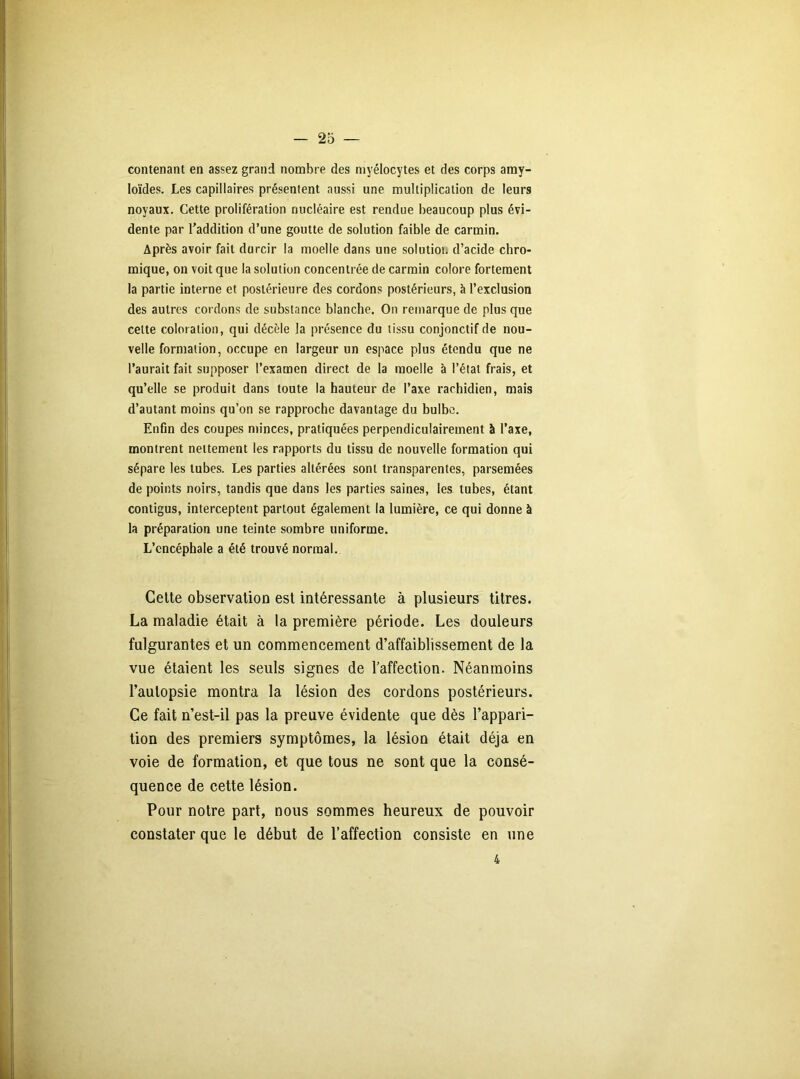 contenant en assez grand nombre des myélocytes et des corps amy- loïdes. Les capillaires présentent aussi une multiplication de leurs noyaux. Cette prolifération nucléaire est rendue beaucoup plus évi- dente par l’addition d’une goutte de solution faible de carmin. Après avoir fait durcir la moelle dans une solution d’acide chro- mique, on voit que la solution concentrée de carmin colore fortement la partie interne et postérieure des cordons postérieurs, h l’exclusion des autres cordons de substance blanche. On remarque de plus que celte coloration, qui décèle la présence du tissu conjonctif de nou- velle formation, occupe en largeur un espace plus étendu que ne l’aurait fait supposer l’examen direct de la moelle à l’état frais, et qu’elle se produit dans toute la hauteur de l’axe rachidien, mais d’autant moins qu’on se rapproche davantage du bulbe. Enfin des coupes minces, pratiquées perpendiculairement à l’axe, montrent nettement les rapports du tissu de nouvelle formation qui sépare les tubes. Les parties altérées sont transparentes, parsemées de points noirs, tandis que dans les parties saines, les tubes, étant contigus, interceptent partout également la lumière, ce qui donne à la préparation une teinte sombre uniforme. L’encéphale a été trouvé normal. Cette observation est intéressante à plusieurs titres. La maladie était à la première période. Les douleurs fulgurantes et un commencement d’affaiblissement de la vue étaient les seuls signes de l’affection. Néanmoins l’autopsie montra la lésion des cordons postérieurs. Ce fait n’est-il pas la preuve évidente que dès l’appari- tion des premiers symptômes, la lésion était déjà en voie de formation, et que tous ne sont que la consé- quence de cette lésion. Pour notre part, nous sommes heureux de pouvoir constater que le début de l’affection consiste en une 4