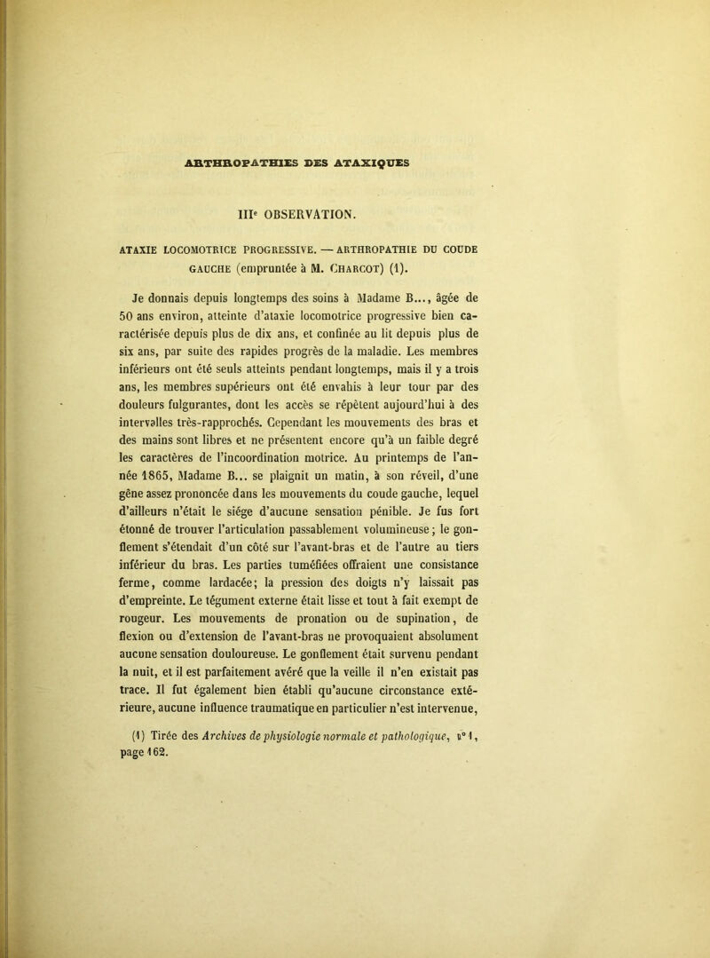 ARTHR.OPATHIES SES ATAXIQUES IIP OBSERVATION. ATAXIE LOCOMOTRICE PROGRESSIVE. — ARTHROPATHIE DU COUDE gauche (empruntée à M. Charcot) (1). Je donnais depuis longtemps des soins à Madame B..., âgée de 50 ans environ, atteinte d’ataxie locomotrice progressive bien ca- ractérisée depuis plus de dix ans, et confinée au lit depuis plus de six ans, par suite des rapides progrès de la maladie. Les membres inférieurs ont été seuls atteints pendant longtemps, mais il y a trois ans, les membres supérieurs ont été envahis à leur tour par des douleurs fulgurantes, dont les accès se répètent aujourd’hui à des intervalles très-rapprochés. Cependant les mouvements des bras et des mains sont libres et ne présentent encore qu’à un faible degré les caractères de l’incoordination motrice. Au printemps de l’an- née 1865, Madame B... se plaignit un matin, à son réveil, d’une gêne assez prononcée dans les mouvements du coude gauche, lequel d’ailleurs n’était le siège d’aucune sensation pénible. Je fus fort étonné de trouver l’articulation passablement volumineuse ; le gon- flement s’étendait d’un côté sur l’avant-bras et de l’autre au tiers inférieur du bras. Les parties tuméfiées offraient une consistance ferme, comme lardacée; la pression des doigts n’y laissait pas d’empreinte. Le tégument externe était lisse et tout à fait exempt de rougeur. Les mouvements de pronation ou de supination, de flexion ou d’extension de l’avant-bras ne provoquaient absolument aucune sensation douloureuse. Le gonflement était survenu pendant la nuit, et il est parfaitement avéré que la veille il n’en existait pas trace. Il fut également bien établi qu’aucune circonstance exté- rieure, aucune influence traumatique en particulier n’est intervenue, (1 ) Tirée des Archives de physiologie normale et pathologique, u° 1, page 162.