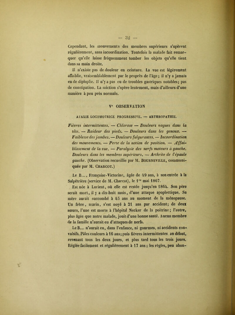 Cependant, les mouvements des membres supérieurs s’opèrent régulièrement, sans incoordination. Toutefois la malade fait remar- quer qu’elle laisse fréquemment tomber les objets qu’elle lient dans sa main droite. Il n’existe pas de douleur en ceinture. La vue est légèrement affaiblie, vraisemblablement par le proprès de l’âge; il n’y a jamais eu de diploplie. Il n’y a pas eu de troubles gastriques notables; pas de constipation. La miction s’opère lentement, mais d’ailleurs d’une manière à peu près normale. Ve OBSERVATION ATAXIE LOCOMOTRICE PROGRESSIVE. — ARTHROPATHIE. Fièvres intermittentes. — Chlorose — Douleurs vagues dans la tête. — Raideur des pieds. — Douleurs dans les genoux. — Faiblesse des jambes. — Douleurs fulgurantes. — hicoordination des mouvements. — Perte de la notion de position. — Affai- blissement de la vue. — Paralysie des nerfs moteurs à gauche. Douleurs dans les membres supérieurs. — Arthrite de l'épaule gauche. (Observation recueillie par M. Boürneville, communi- quée par M. Charcot.) Le B..., Françoise-Victorine, âgée de 49 ans, à son entrée à la Salpêtrière (service de 51. Charcot), le 1er mai 1867. Est née à Lorient, où elle est restée jusqu’en 1864. Son père serait mort, il y a dix-huit mois, d’une attaque apoplectique. Sa mère aurait succombé à 43 ans au moment de la ménopause. Un frère, marin, s’est noyé à 21 ans par accident; de deux sœurs, l’une est morte à l’hôpital Necker de la poitrine ; l’autre, plus âgée que notre malade, jouit d’une bonne santé. Aucun membre de la famille n’aurait eu d’attaques de nerfs. Le B... n’aurait eu, dans l’enfance, ni gourmes, ni accidents con- vulsifs. Pâles couleurs à 16 ans; puis fièvres intermittentes, an début, revenant tous les deux jours, et plus tard tous les trois jours. Réglée facilement et régulièrement à 17 ans; les règles, peu abon-