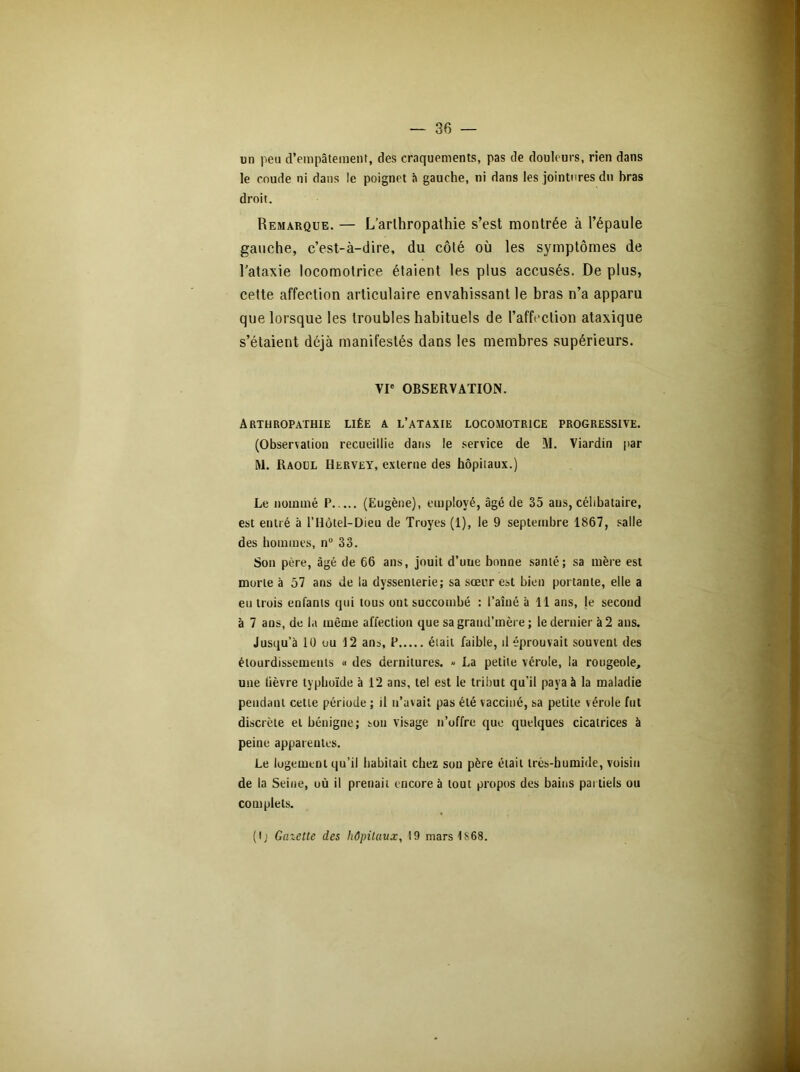 un peu d’empâtemenf, des craquements, pas de douleurs, rien dans le coude ni dans le poignet à gauche, ni dans les jointures du bras droit. Remarque. — L’arlhropathie s’est montrée à l’épaule gauche, c’est-à-dire, du côté où les symptômes de l’ataxie locomotrice étaient les plus accusés. De plus, celte affection articulaire envahissant le bras n’a apparu que lorsque les troubles habituels de l’affection ataxique s’étaient déjà manifestés dans les membres supérieurs. VIe OBSERVATION. Arthropathie liée a l’ataxie locomotrice progressive. (Observation recueillie dans le service de M. Viardin par M. Raoul Hervey, externe des hôpitaux.) Le nommé P (Eugène), employé, âgé de 35 aus, célibataire, est entré à l’IIôtel-Dieu de Troyes (1), le 9 septembre 1867, salle des hommes, n° 33. Son père, âgé de 66 ans, jouit d’uue bonne santé; sa mère est morte à 57 ans de la dyssemerie; sa sœur est bien portante, elle a eu trois enfants qui tous ont succombé : l’aîné à 11 ans, le second à 7 ans, de la même affection que sa grand’mère ; le dernier à 2 ans. Jusqu’à 10 ou 12 ans, P était faible, il éprouvait souvent des étourdissements « des dernitures. » La petite vérole, la rougeole, une lièvre typhoïde à 12 ans, tel est le tribut qu'il paya à la maladie pendant cette période ; il u’avait pas été vacciné, sa petite vérole fut discrète et bénigne; son visage n’offre que quelques cicatrices à peine apparentes. Le logement qu’il habitait chez son père était très-humide, voisin de la Seine, où il prenait encore à tout propos des bains partiels ou complets. (\ j Ginette des hôpitaux, 19 mars1S68.
