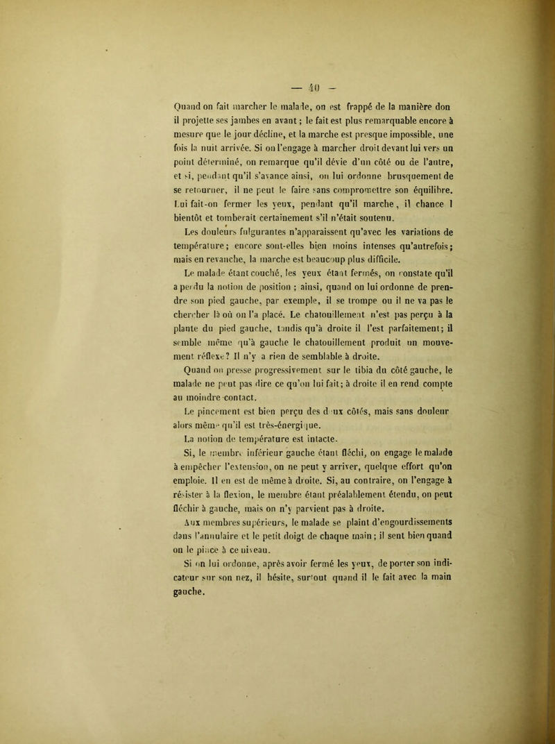 Quand on fait marcher le malade, on est frappé de la manière don il projette ses jambes en avant ; le fait est plus remarquable encore à mesure que le jour décline, et la marche est presque impossible, une fois la nuit arrivée. Si on l’engage à marcher droit devant lui vers un point déterminé, on remarque qu’il dévie d’un côté ou de l’autre, et si, pendant qu’il s’avance ainsi, on lui ordonne brusquement de se retourner, il ne peut le faire sans compromettre son équilibre. Lui fait-on fermer les yeux, pendant qu’il marche , il chance 1 bientôt et tomberait certainement s’il n’était soutenu. t Les douleurs fulgurantes n’apparaissent qu’avec les variations de température; encore sont-elles bien moins intenses qu’autrefois; mais en revanche, la marche est beaucoup plus difficile. Le malade étant couché, les yeux étant fermés, on constate qu’il a pendu la notion de position ; ainsi, quand on lui ordonne de pren- dre son pied gauche, par exemple, il se trompe ou il ne va pas le chercher la où on l’a placé. Le chatouillement n’est pas perçu à la plante du pied gauche, tandis qu’à droite il l’est parfaitement; il semble même qu’à gauche le chatouillement produit un mouve- ment réflexe? Il n’v a rien de semblable à droite. Quand on presse progressivement sur le tibia du côté gauche, le malade ne peut pas dire ce qu’on lui fait; à droite il en rend compte au moindre contact. Le pincement est bien perçu des d ux côtés, mais sans douleur alors même qu’il est très-énergi jue. La notion de température est intacte. Si, le membr» inférieur gauche étant fléchi, on engage le malade à empêcher l’extension, on ne peut y arriver, quelque effort qu’on emploie. Il en est de même à droite. Si, au contraire, on l’engage à résister à la flexion, le membre étant préalablement étendu, on peut fléchir à gauche, mais on n’v parvient pas à droite. Aux membres supérieurs, le malade se plaint d’engourdissements dans l’annulaire et le petit doigt de chaque main; il sent bien quand on le pince à ce un eau. Si on lui ordonne, après avoir fermé les yeux, de porter son indi- cateur sur son nez, il hésite, surtout quand il le fait avec la main gauche.