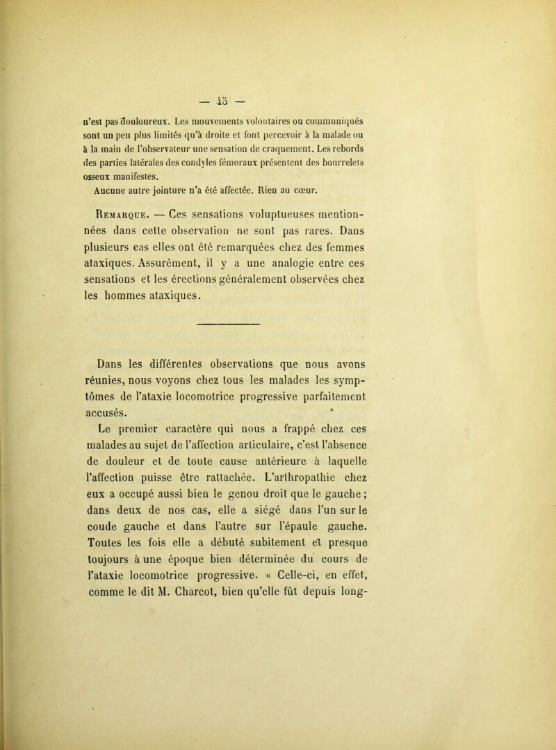 n’est pas douloureux. Les mouvements volontaires ou communiqués sont un peu plus limités qu’à droite et font percevoir à la malade ou à la main de l’observateur une sensation de craquement. Les rebords des parties latérales des condyles fémoraux présentent des bourrelets osseux manifestes. Aucune autre jointure n’a été affectée. Rien au cœur. Remarque. — Ces sensations voluptueuses mention- nées dans cette observation ne sont pas rares. Dans plusieurs cas elles ont été remarquées chez des femmes ataxiques. Assurément, il y a une analogie entre ces sensations et les érections généralement observées chez les hommes ataxiques. Dans les différentes observations que nous avons réunies, nous voyons chez tous les malades les symp- tômes de l’ataxie locomotrice progressive parfaitement accusés. Le premier caractère qui nous a frappé chez ces malades au sujet de l’affection articulaire, c’est l’absence de douleur et de toute cause antérieure à laquelle l’affection puisse être rattachée. L’arthropathie chez eux a occupé aussi bien le genou droit que le gauche ; dans deux de nos cas, elle a siégé dans l’un sur le coude gauche et dans l’autre sur l’épaule gauche. Toutes les fois elle a débuté subitement et presque toujours à une époque bien déterminée du cours de l’ataxie locomotrice progressive. « Celle-ci, en effet,