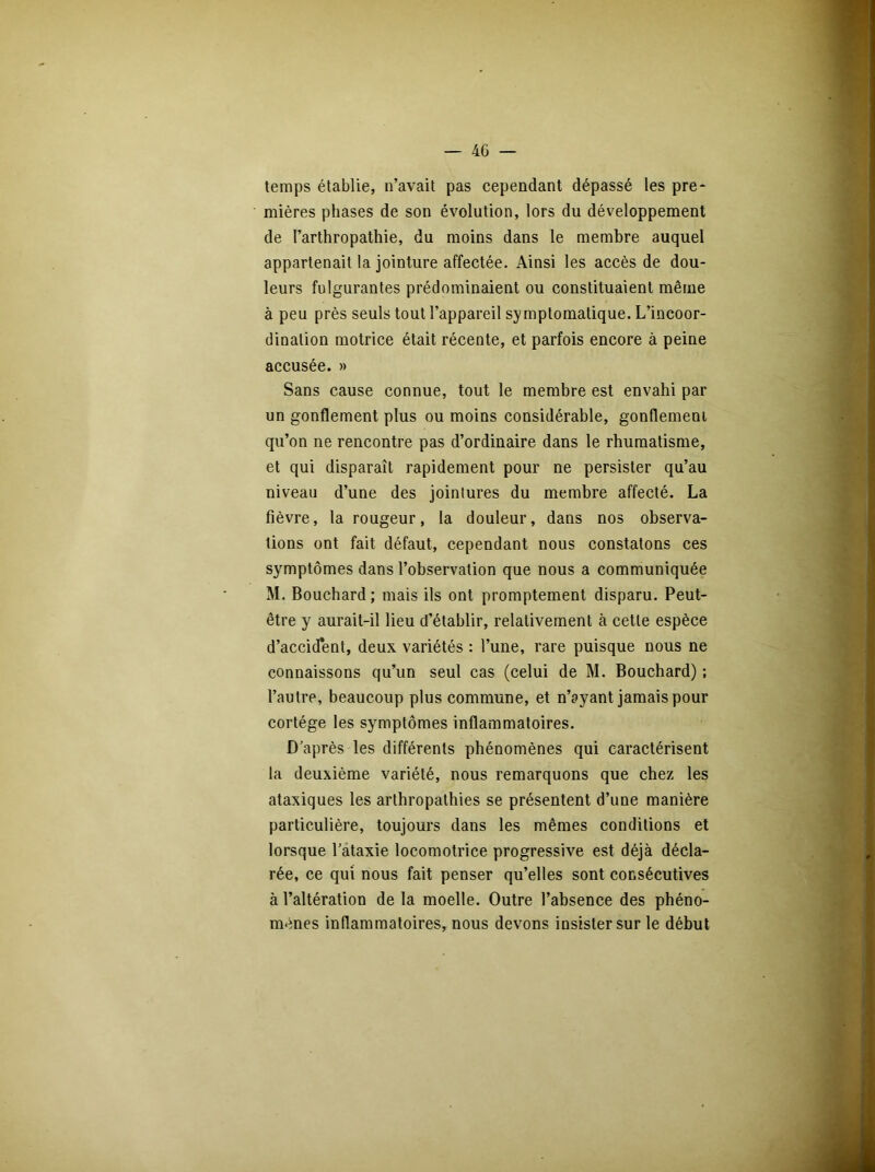 — 40 — temps établie, n’avait pas cependant dépassé les pre- mières phases de son évolution, lors du développement de Farthropathie, du moins dans le membre auquel appartenait la jointure affectée. Ainsi les accès de dou- leurs fulgurantes prédominaient ou constituaient même à peu près seuls tout l’appareil symptomatique. L’incoor- dination motrice était récente, et parfois encore à peine accusée. » Sans cause connue, tout le membre est envahi par un gonflement plus ou moins considérable, gonflement qu’on ne rencontre pas d’ordinaire dans le rhumatisme, et qui disparaît rapidement pour ne persister qu’au niveau d’une des jointures du membre affecté. La fièvre, la rougeur, la douleur, dans nos observa- tions ont fait défaut, cependant nous constatons ces symptômes dans l’observation que nous a communiquée M. Bouchard; mais ils ont promptement disparu. Peut- être y aurait-il lieu d’établir, relativement à cette espèce d’accident, deux variétés : l’une, rare puisque nous ne connaissons qu’un seul cas (celui de M. Bouchard) ; l’autre, beaucoup plus commune, et n’ayant jamais pour cortège les symptômes inflammatoires. D’après les différents phénomènes qui caractérisent la deuxième variété, nous remarquons que chez les ataxiques les arthropathies se présentent d’une manière particulière, toujours dans les mêmes conditions et lorsque l’ataxie locomotrice progressive est déjà décla- rée, ce qui nous fait penser qu’elles sont consécutives à l’altération de la moelle. Outre l’absence des phéno- mènes inflammatoires, nous devons insister sur le début