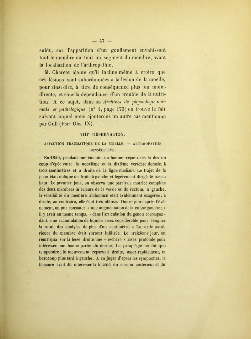 subit, sur l’apparition d’un gonflement envahissant tout le membre ou tout un segment du membre, avant la localisation de l’arthropatbie. M. Charcot ajoute qu’il incline même à croire que ces lésions sont subordonnées à la lésion de la moelle, pour ainsi dire, à titre de conséquence plus ou moins directe, et sous la dépendance d’un trouble de la nutri- tion. A ce sujet, dans les Archives de physiologie nor- male et pathologique (n° 1, page 173) on trouve le fait suivant auquel nous ajouterons un autre cas mentionné par Gull (Voir Obs. IX). VIIIe OBSERVATION. AFFECTION TRAUMATIQUE DE LA MOELLE. — ARTJHROPATHIE CONSÉCUTIVE. En 1850, pendant une émeute, un homme reçut clans le dos un coup d’épée entre la neuvième et la dixième vertèbre dorsale, à trois centimètres et à droite de la ligne médiane. Le trajet de la plaie était oblique de droite à gauche et légèrement dirigé de bas en haut. Le premier jour, on observa une paralysie motrice complète des deux membres inférieurs de la vessie et du rectum. A gauche, la sensibilité du membre abdominal était évidemment exagérée ; à droite, au contraire, elle était très-obtuse. Douze jours après l’évé- nement, on put constater « une augmentation delà cuisse gauche ; s il y avait en même temps, « dans l’articulation du genou correspon- dant, une accumulation de liquide assez considérable pour éloigner la rotule des condyles de plus d’un centimètre. » La partie posté- rieure du membre était surtout infiltrée. Le treizième jour, on remarqua sur la fesse droite une « eschare » assez profonde pour intéresser une bonne partie du derme. La paraplégie ne fut que temporaire ; le mouvement reparut à droite, assez rapidement, et beaucoup plus tard à gauche. A en juger d’après les symptômes, la blessure avait dû intéresser la totalité du cordon postérieur et du