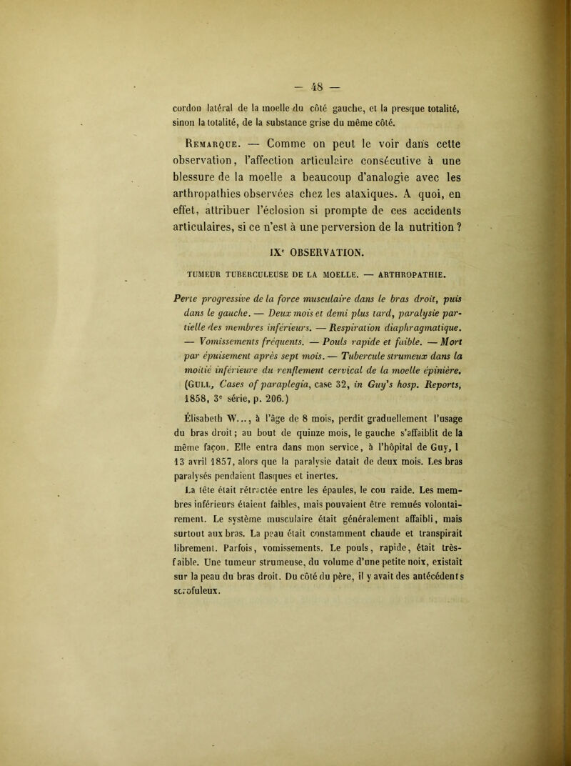 cordon latéral de la moelle du côté gauche, et la presque totalité, sinon la totalité, de la substance grise du même côté. Remarque. — Comme on peut le voir dans cette observation, l’affection articulaire consécutive à une blessure de la moelle a beaucoup d’analogie avec les arthropathies observées chez les ataxiques. A quoi, en effet, attribuer l’éclosion si prompte de ces accidents articulaires, si ce n’est à une perversion de la nutrition ? IXe OBSERVATION. TUMEUR TUBERCULEUSE DE LA MOELLE. — ARTHROPATHIE. Perle progressive de la force musculaire dans le bras droit, puis dans le gauche. — Deux mois et demi plus tard, paralysie par- tielle des membres inférieurs. — Respiration diaphragmatique. — Vomissements fréquents. —Pouls rapide et faible. —Mort par épuisement après sept mois. — Tubercule strumeux dans la moitié inférieure du renflement cervical de la moelle épinière. (GüLLj Cases of paraplegia, case 32, in Guy's hosp. Reports, 1858, 3e série, p. 206.) Élisabeth W..., à l’âge de 8 mois, perdit graduellement l’usage du bras droit ; au bout de quinze mois, le gauche s’affaiblit de la même façon. Elle entra dans mon service, b l’hôpital de Guy, 1 13 avril 1857, alors que la paralysie datait de deux mois. Les bras paralysés pendaient flasques et inertes. La tête était rétractée entre les épaules, le cou raide. Les mem- bres inférieurs étaient faibles, mais pouvaient être remués volontai- rement. Le système musculaire était généralement affaibli, mais surtout aux bras. La peau était constamment chaude et transpirait librement. Parfois, vomissements. Le pouls, rapide, était très- faible. Une tumeur strumeuse, du volume d’une petite noix, existait sur la peau du bras droit. Du côté du père, il y avait des antécédents scrofuleux.