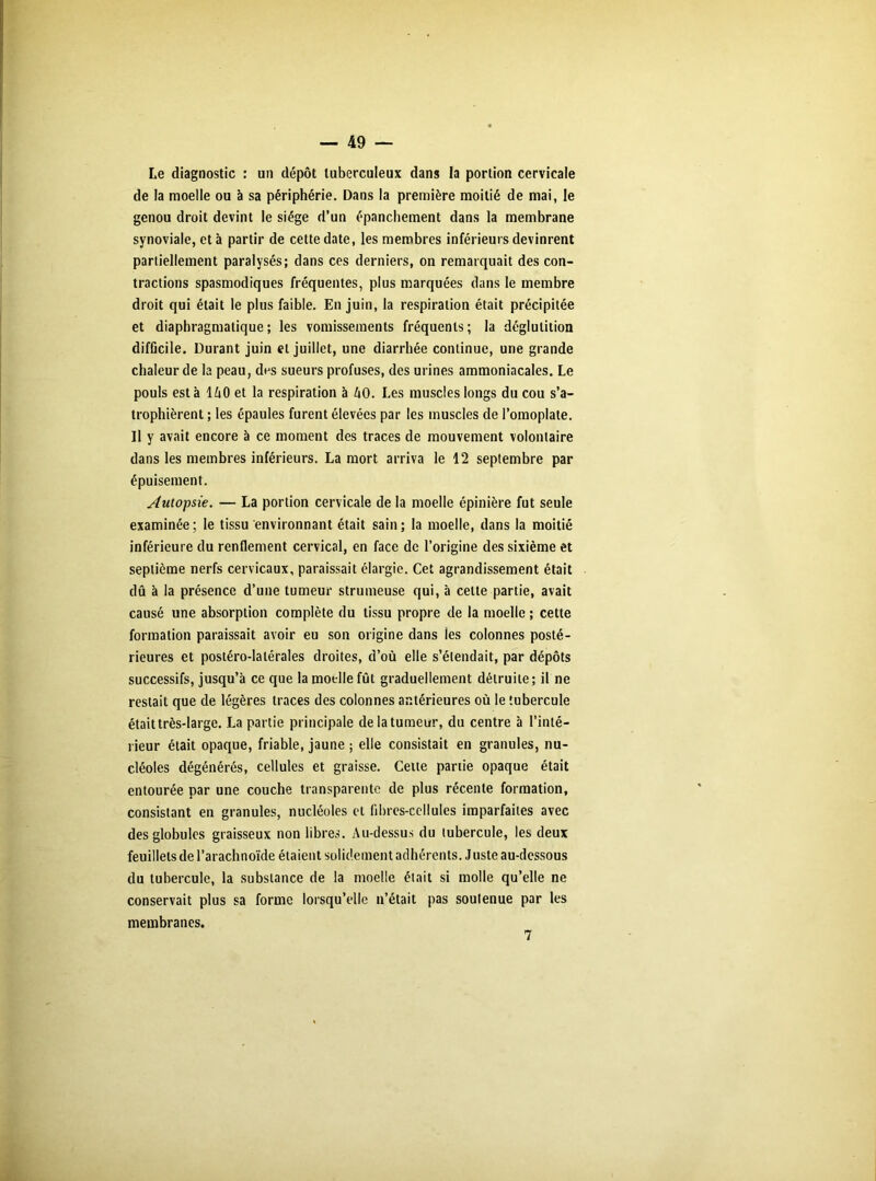 Le diagnostic : un dépôt tuberculeux dans la portion cervicale de la moelle ou à sa périphérie. Dans la première moitié de mai, le genou droit devint le siège d’un épanchement dans la membrane synoviale, et à partir de cette date, les membres inférieurs devinrent partiellement paralysés; dans ces derniers, on remarquait des con- tractions spasmodiques fréquentes, plus marquées dans le membre droit qui était le plus faible. En juin, la respiration était précipitée et diaphragmatique; les vomissements fréquents; la déglutition difficile. Durant juin et juillet, une diarrhée continue, une grande chaleur de la peau, des sueurs profuses, des urines ammoniacales. Le pouls esta 1A0 et la respiration à AO. Les muscles longs du cou s’a- trophièrent ; les épaules furent élevées par les muscles de l’omoplate. Il y avait encore à ce moment des traces de mouvement volontaire dans les membres inférieurs. La mort arriva le 12 septembre par épuisement. Autopsie. — La portion cervicale de la moelle épinière fut seule examinée; le tissu environnant était sain; la moelle, dans la moitié inférieure du renflement cervical, en face de l’origine des sixième et septième nerfs cervicaux, paraissait élargie. Cet agrandissement était dû à la présence d’une tumeur strumeuse qui, à cette partie, avait causé une absorption complète du tissu propre de la moelle ; cette formation paraissait avoir eu son origine dans ies colonnes posté- rieures et postéro-latérales droites, d’où elle s’étendait, par dépôts successifs, jusqu’à ce que la moelle fût graduellement détruite ; il ne restait que de légères traces des colonnes antérieures où le tubercule était très-large. La partie principale de la tumeur, du centre b l’inté- rieur était opaque, friable, jaune ; elle consistait en granules, nu- cléoles dégénérés, cellules et graisse. Cette partie opaque était entourée par une couche transparente de plus récente formation, consistant en granules, nucléoles et fibres-cellules imparfaites avec des globules graisseux non libres. Au-dessus du tubercule, les deux feuillets de l’arachnoïde étaient solidement adhérents. Juste au-dessous du tubercule, la substance de la moelle était si molle qu’elle ne conservait plus sa forme lorsqu’elle n’était pas soutenue par les membranes.
