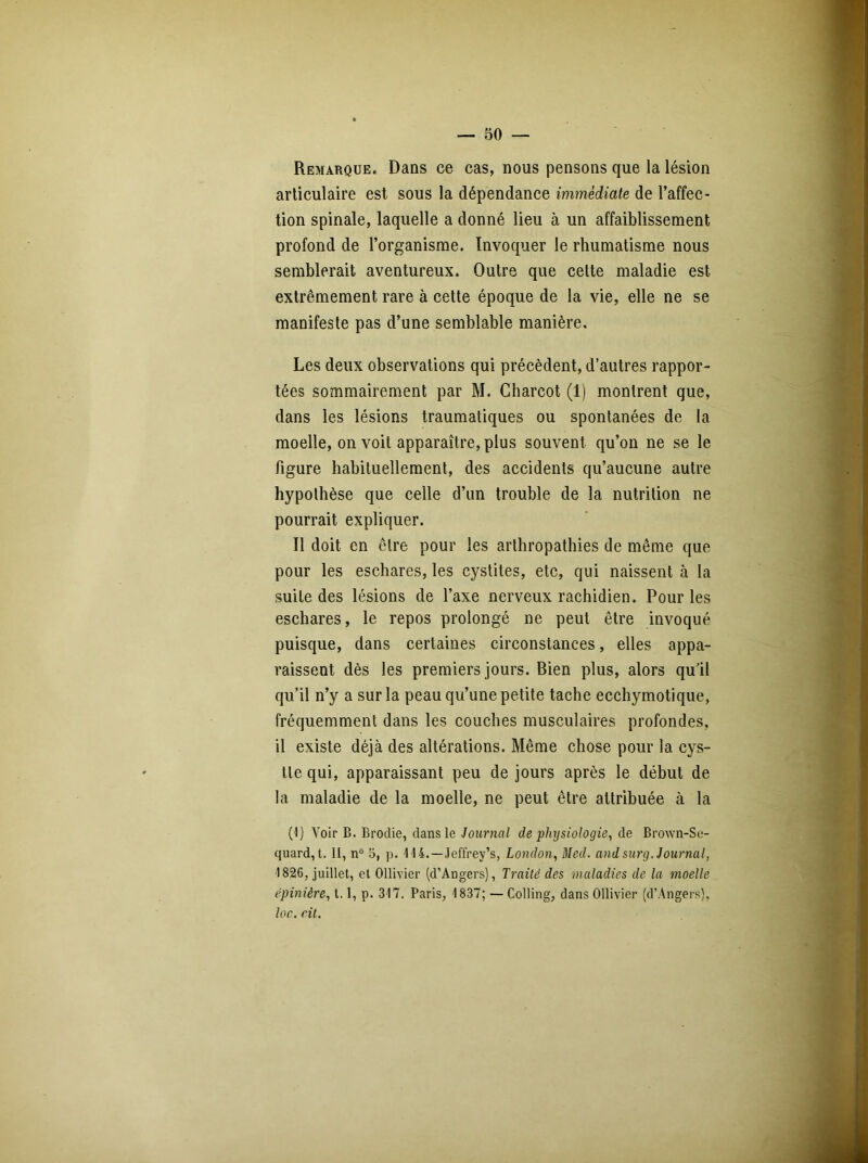 Remarque. Dans ce cas, nous pensons que la lésion articulaire est sous la dépendance immédiate de l’affec- tion spinale, laquelle a donné lieu à un affaiblissement profond de l’organisme. Invoquer le rhumatisme nous semblerait aventureux. Outre que cette maladie est extrêmement rare à cette époque de la vie, elle ne se manifeste pas d’une semblable manière. Les deux observations qui précèdent, d’autres rappor- tées sommairement par M. Charcot (1) montrent que, dans les lésions traumatiques ou spontanées de la moelle, on voit apparaître, plus souvent qu’on ne se le figure habituellement, des accidents qu’aucune autre hypothèse que celle d’un trouble de la nutrition ne pourrait expliquer. Il doit en être pour les arthropathies de même que pour les eschares, les cystites, etc, qui naissent à la suite des lésions de l’axe nerveux rachidien. Pour les eschares, le repos prolongé ne peut être invoqué puisque, dans certaines circonstances, elles appa- raissent dès les premiers jours. Bien plus, alors qu’il qu’il n’y a sur la peau qu’une petite tache ecchymotique, fréquemment dans les couches musculaires profondes, il existe déjà des altérations. Même chose pour la cys- tle qui, apparaissant peu de jours après le début de la maladie de la moelle, ne peut être attribuée à la (I) Voir B. Brodie, dans le Journal de physiologie, de Brown-Se- quard,t. II, n° 5, p. 114.—Jeffrey’s, London, Med. and sur g. Journal, 1826, juillet, et Ollivier (d’Angers), Traité des maladies de la moelle épinière, 1.1, p. 317. Paris, 1837; — Colling, dans Ollivier (d’Angers), loc. rit.