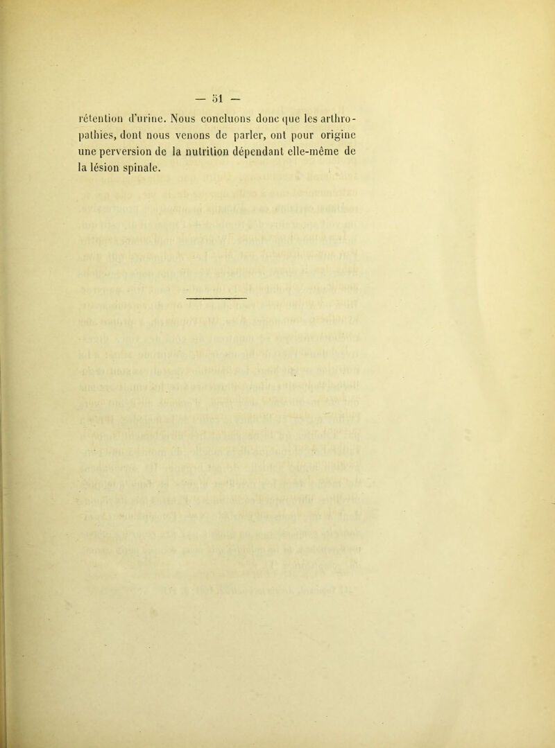rétention d’urine. Nous concluons donc que lesarlhro- pathies, dont nous venons de parler, ont pour origine une perversion de la nutrition dépendant elle-même de la lésion spinale.