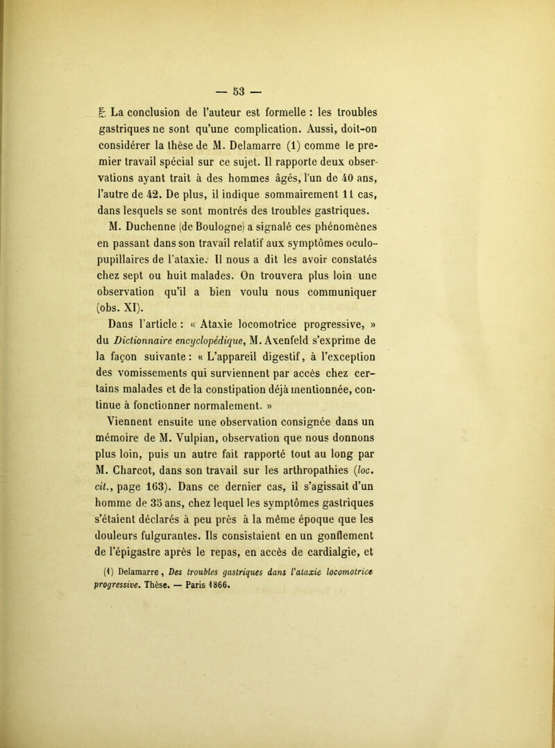 g. La conclusion de l’auteur est formelle : les troubles gastriques ne sont qu’une complication. Aussi, doit-on considérer la thèse de M. Delamarre (1) comme le pre- mier travail spécial sur ce sujet. Il rapporte deux obser- vations ayant trait à des hommes âgés, l’un de 40 ans, l’autre de 42. De plus, il indique sommairement 11 cas, dans lesquels se sont montrés des troubles gastriques. M. Duchenne (de Boulogne) a signalé ces phénomènes en passant dans son travail relatif aux symptômes oculo- pupillaires de l’ataxie. Il nous a dit les avoir constatés chez sept ou huit malades. On trouvera plus loin une observation qu’il a bien voulu nous communiquer (obs. XI). Dans l’article : « Ataxie locomotrice progressive, » du Dictionnaire encyclopédique, M. Axenfeld s’exprime de la façon suivante: «L’appareil digestif, à l’exception des vomissements qui surviennent par accès chez cer- tains malades et de la constipation déjà mentionnée, con- tinue à fonctionner normalement. » Viennent ensuite une observation consignée dans un mémoire de M. Vulpian, observation que nous donnons plus loin, puis un autre fait rapporté tout au long par M. Charcot, dans son travail sur les arthropathies (Joc. cit., page 163). Dans ce dernier cas, il s’agissait d’un homme de 35 ans, chez lequel les symptômes gastriques s’étaient déclarés à peu près à la même époque que les douleurs fulgurantes. Ils consistaient en un gonflement de l’épigastre après le repas, en accès de cardialgie, et (1) Delamarre, Des troubles gastriques dans l'ataxie locomotrice progressive. Thèse. — Paris 1866.
