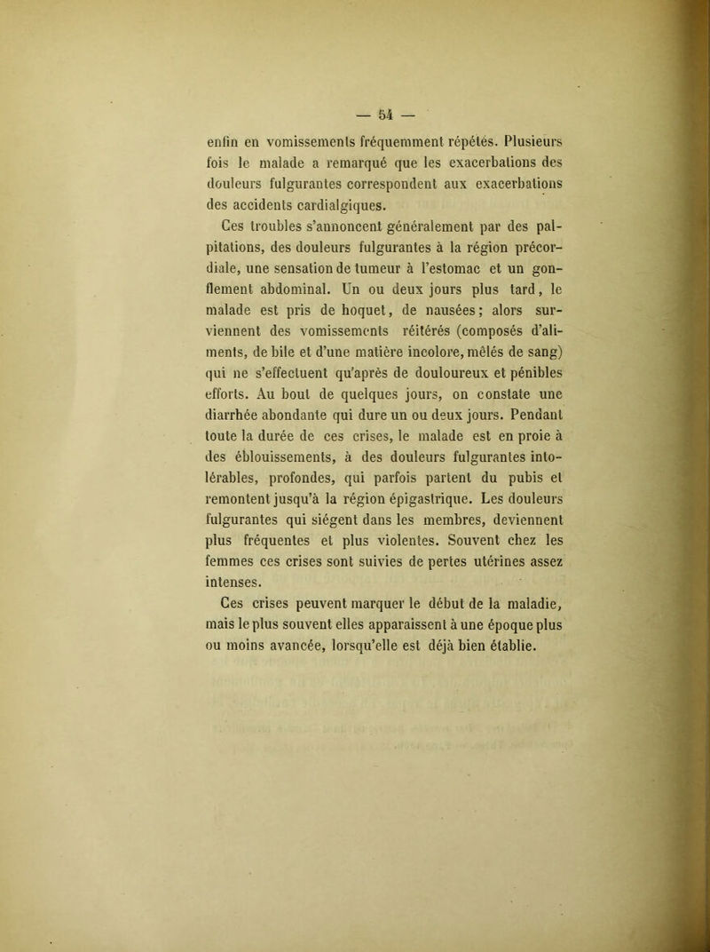 enfin en vomissements fréquemment répétés. Plusieurs fois le malade a remarqué que les exacerbations des douleurs fulgurantes correspondent aux exacerbations des accidents cardialgiques. Ces troubles s’annoncent généralement par des pal- pitations, des douleurs fulgurantes à la région précor- diale, une sensation de tumeur à l’estomac et un gon- flement abdominal. Un ou deux jours plus tard, le malade est pris de hoquet, de nausées; alors sur- viennent des vomissements réitérés (composés d’ali- ments, de bile et d’une matière incolore, mêlés de sang) qui ne s’effectuent qu’après de douloureux et pénibles efforts. Au bout de quelques jours, on constate une diarrhée abondante qui dure un ou deux jours. Pendant toute la durée de ces crises, le malade est en proie à des éblouissements, à des douleurs fulgurantes into- lérables, profondes, qui parfois partent du pubis et remontent jusqu’à la région épigastrique. Les douleurs fulgurantes qui siègent dans les membres, deviennent plus fréquentes et plus violentes. Souvent chez les femmes ces crises sont suivies de pertes utérines assez intenses. Ces crises peuvent marquer le début de la maladie, mais le plus souvent elles apparaissent à une époque plus ou moins avancée, lorsqu’elle est déjà bien établie.
