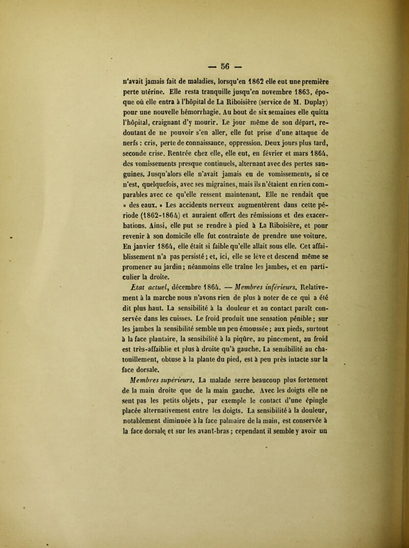 n'avait jamais fait de maladies, lorsqu’en 1862 elle eut une première perte utérine. Elle resta tranquille jusqu’en novembre 1863, épo- que où elle entra à l’hôpital de La Riboisière (service de M. Duplay) pour une nouvelle hémorrhagie. Au bout de six semaines elle quitta l’hôpital, craignant d’y mourir. Le jour même de son départ, re- doutant de ne pouvoir s’en aller, elle fut prise d’une attaque de nerfs : cris, perte de connaissance, oppression. Deux jours plus tard, secoude crise. Rentrée chez elle, elle eut, en février et mars 1864, des vomissements presque continuels, alternant avec des pertes san- guines. Jusqu’alors elle n’avait jamais eu de vomissements, si ce n’est, quelquefois, avec ses migraines, mais ils n’étaient en rien com- parables avec ce qu’elle ressent maintenant. Elle ne rendait que « des eaux. « Les accidents nerveux augmentèrent dans cette pé- riode (1862-1864) et auraient offert des rémissions et des exacer- bations. Ainsi, elle put se rendre à pied à La Riboisière, et pour revenir à son domicile elle fut contrainte de prendre une voiture. En janvier 1864, elle était si faible qu’elle allait sous elle. Cet affai- blissement n’a pas persisté ; et, ici, elle se lève et descend même se promener au jardin ; néanmoins elle traîne les jambes, et en parti- culier la droite. Etat actuel, décembre 1864. — Membres inférieurs. Relative- ment à la marche nous n’avons rien de plus à noter de ce qui a été dit plus haut. La sensibilité à la douleur et au contact paraît con- servée dans les cuisses. Le froid produit une sensation pénible; sur les jambes la sensibilité semble un peu émoussée ; aux pieds, surtout à la face plantaire, la sensibilité à la piqûre, au pincement, au froid est très-affaiblie et plus à droite qu’à gauche. La sensibilité au cha- touillement, obtuse à la plante du pied, est à peu près intacte sur la face dorsale. Membres supérieurs. La malade serre beaucoup plus fortement de la main droite que de la main gauche. Avec les doigts elle ne sent pas les petits objets, par exemple le contact d’une épingle placée alternativement entre les doigts. La sensibilité à la douleur, notablement diminuée à la face palmaire de la main, est conservée à la face dorsale, et sur les avant-bras ; cependant il semble y avoir un