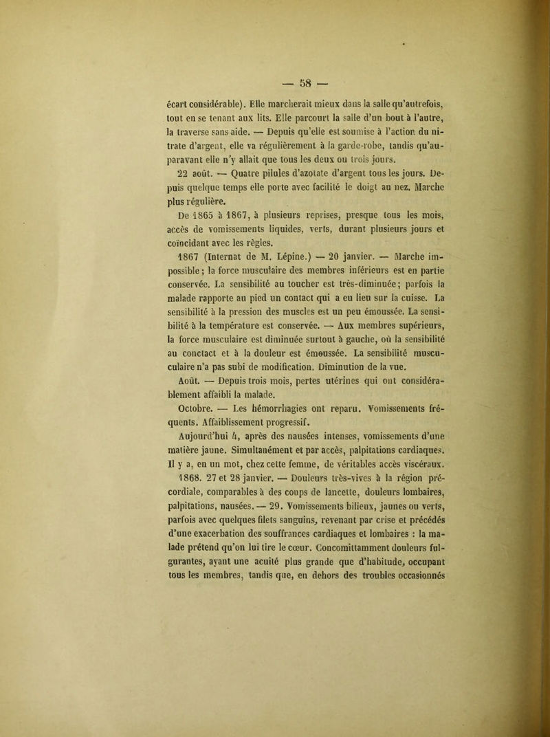 écart considérable). Elle marcherait mieux dans la salle qu’autrefois, tout en se tenant aux lits. Elle parcourt la salle d’un bout à l’autre, la traverse sans aide. — Depuis qu’elle est soumise à l’action du ni- trate d'argent, elle va régulièrement à la garde-robe, tandis qu’au- paravant elle n’y allait que tous les deux ou trois jours. 22 août. — Quatre pilules d’azotate d’argent tous les jours. De- puis quelque temps elle porte avec facilité le doigt au nez. Marche plus régulière. De 1865 à 1867, à plusieurs reprises, presque tous les mois, accès de vomissements liquides, verts, durant plusieurs jours et coïncidant avec les règles. 1867 (Internat de M. Lépine.) — 20 janvier. — Marche im- possible; la force musculaire des membres inférieurs est en partie conservée. La sensibilité au toucher est très-diminuée; parfois la malade rapporte au pied un contact qui a eu lieu sur la cuisse. La sensibilité à la pression des muscles est un peu émoussée. La sensi- bilité à la température est conservée. — Aux membres supérieurs, la force musculaire est diminuée surtout à gauche, où la sensibilité au conctact et à la douleur est émoussée. La sensibilité muscu- culairen’a pas subi de modification. Diminution de la vue. Août. — Depuis trois mois, pertes utérines qui ont considéra- blement affaibli la malade. Octobre. — Les hémorrhagies ont reparu. Vomissements fré- quents. Affaiblissement progressif. Aujourd’hui A, après des nausées intenses, vomissements d’une matière jaune. Simultanément et par accès, palpitations cardiaques. Il y a, en un mot, chez cette femme, de véritables accès viscéraux. 1868. 27 et 28 janvier. — Douleurs très-vives à la région pré- cordiale, comparables à des coups de lancette, douleurs lombaires, palpitations, nausées. — 29. Vomissements bilieux, jaunes ou verts, parfois avec quelques filets sanguins,, revenant par crise et précédés d’une exacerbation des souffrances cardiaques et lombaires : la ma- lade prétend qu’on lui tire le cœur. Concomittamment douleurs ful- gurantes, ayant une acuité plus grande que d’habitude., occupant tous les membres, tandis que, en dehors des troubles occasionnés