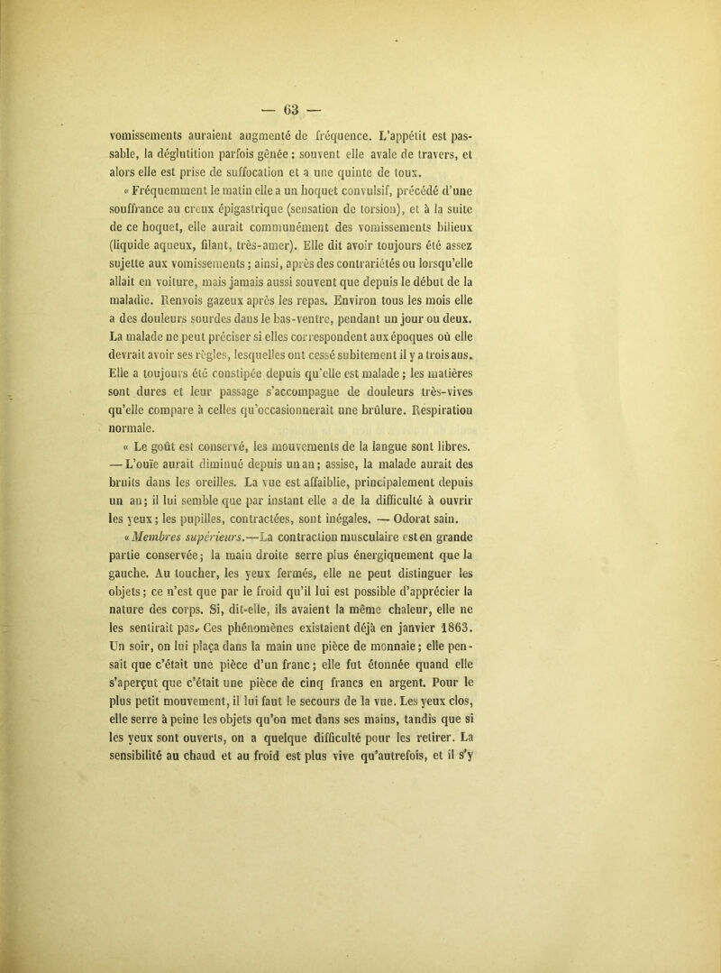 vomissements auraient augmenté de fréquence. L’appétit est pas- sable, la déglutition parfois gênée : souvent elle avale de travers, et alors elle est prise de suffocation et a une quinte de tous. « Fréquemment le matin elle a un hoquet convulsif, précédé d’une souffrance au creux épigastrique (sensation de torsion), et à la suite de ce hoquet, elle aurait communément des vomissements bilieux (liquide aqueux, filant, très-amer). Elle dit avoir toujours été assez sujette aux vomissements ; ainsi, après des contrariétés ou lorsqu’elle allait en voiture, mais jamais aussi souvent que depuis le début de la maladie. Renvois gazeux après les repas. Environ tous les mois elle a des douleurs sourdes dans le bas-ventre, pendant un jour ou deux. La malade ne peut préciser si elles correspondent auxépoques où elle devrait avoir ses règles, lesquelles ont cessé subitement il y a trois ans. Elle a toujours été constipée depuis qu’elle est malade ; les matières sont dures et leur passage s’accompagne de douleurs très-vives qu’elle compare à celles qu’occasionnerait une brûlure. Respiration normale. « Le goût est conservé, les mouvements de la langue sont libres. — L’ouïe aurait diminué depuis un an; assise, la malade aurait des bruits dans les oreilles. La vue est affaiblie, principalement depuis un an; il lui semble que par instant elle a de la difficulté à ouvrir les yeux; les pupilles, contractées, sont inégales. — Odorat sain. « Membres supérieurs.—La contraction musculaire est en grande partie conservée; la main droite serre plus énergiquement que la gauche. Au toucher, les yeux fermés, elle ne peut distinguer les objets ; ce n’est que par le froid qu’il lui est possible d’apprécier la nature des corps. Si, dit-elle, ils avaient la même chaleur, elle ne les sentirait pas.-Ces phénomènes existaient déjà en janvier 1863. Un soir, on lui plaça dans la main une pièce de monnaie; elle pen- sait que c’était une pièce d’un franc; elle fut étonnée quand elle s’aperçut que c’était une pièce de cinq francs en argent. Pour le plus petit mouvement, il lui faut le secours de la vue. Les yeux clos, elle serre à peine les objets qu’on met dans ses mains, tandis que si les yeux sont ouverts, on a quelque difficulté pour les retirer. La sensibilité au chaud et au froid est plus vive qu’autrefois, et il s’y