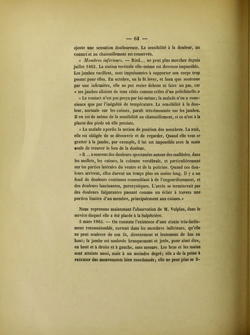 ajoute une sensation douloureuse. La sensibilité à la douleur, au contact et au chatouillement est conservée. « Membres inférieurs. — Ried... ne peut plus marcher depuis juillet 1863. La station verticale elle-même est devenue impossible. Les jambes vacillent, sont impuissantes à supporter son corps trop pesant pour elles. En octobre, on la fit lever, et bien que soutenue par une infirmière, elle ne put rester debout ni faire un pas, car « ses jambes allaient de tous côtés comme celles d’un polichinelle.» « Le contact n’est pas perçu par lui-même; la malade n’en a cons- cience que par l’inégalité de température. La sensibilité à la dou- leur, normale sur les cuisses, paraît très-émoussée sur les jambes. Il en est de même de la sensibilité au chatouillement, si ce n’est à la plante des pieds où elle persiste. « La malade a perdu la notion de position des membres. La nuit, elle est obligée de se découvrir et de regarder. Quand elle veut se gratter à la jambe, par exemple, il lui est impossible avec la main seule de trouver le lieu de la douleur. « R,., a souvent des douleurs spontanées autour des malléoles, dans les mollets, les cuisses, la colonne vertébrale, et particulièrement sur les parties latérales du ventre et de la poitrine. Quand ces dou- leurs arrivent, elles durent un temps plus ou moins long. Il y a un fond de douleurs continues ressemblant à de l’engourdissement, et des douleurs lancinantes, paroxystiques. L’accès se terminerait par des douleurs fulgurantes passant comme un éclair à travers une portion limitée d’un membre, principalement aux cuisses.» Nous reprenons maintenant l’observation de M. Yulpian, dans le service duquel elle a été placée à la Salpêtrière. 5 mars 1865. — On constate l’existence d’une ataxie très-facile- ment reconnaissable, surtout dans les membres inférieurs, qu’elle ne peut soulever de son lit, directement et lentement de bas en haut; la jambe est soulevée brusquement et jetée, pour ainsi dire, en haut et à droite et à gauche, sans mesure. Les bras et les mains sont atteints aussi, mais à un moindre degré; elle a de la peine à exécuter des mouvements bien coordonnés; elle ne peut plus se li-