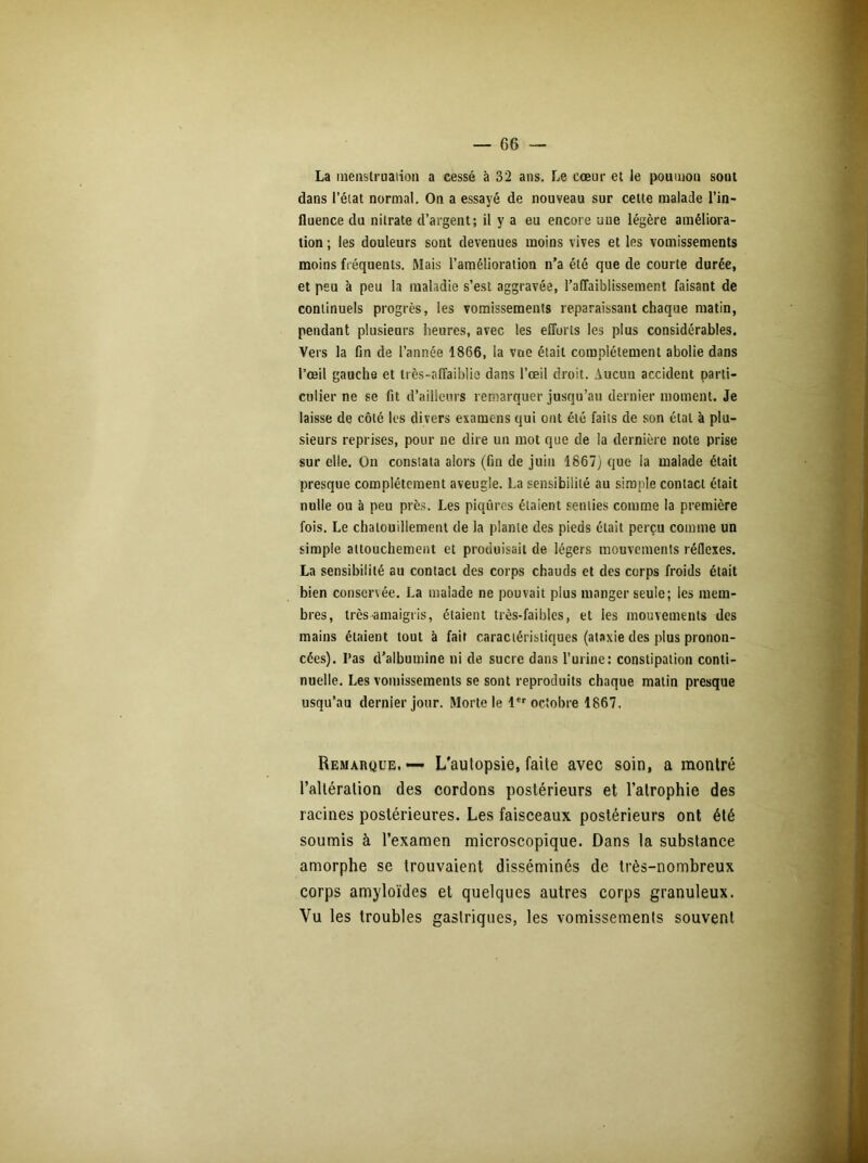 La menstruation a cessé à 32 ans. Le cœur et le poumon sont dans l’état normal. On a essayé de nouveau sur cette malade l’in- fluence du nitrate d’argent; il y a eu encore une légère améliora- tion ; les douleurs sont devenues moins vives et les vomissements moins fréquents. Mais l’amélioration n’a été que de courte durée, et peu à peu la maladie s’est aggravée, l'affaiblissement faisant de continuels progrès, les vomissements reparaissant chaque matin, pendant plusieurs heures, avec les efforts les plus considérables. Vers la fin de l’année 1866, la vue était complètement abolie dans l’œil gauche et très-affaiblie dans l’œil droit. Aucun accident parti- culier ne se fit d’ailleurs remarquer jusqu’au dernier moment. Je laisse de côté les divers examens qui ont été faits de son étal à plu- sieurs reprises, pour ne dire un mot que de la dernière note prise sur elle. On constata alors (fin de juin 1867) que la malade était presque complètement aveugle. La sensibilité au simple contact était nulle ou à peu près. Les piqûres étaient senties comme la première fois. Le chatouillement de la plante des pieds était perçu comme un simple attouchement et produisait de légers mouvements réflexes. La sensibilité au contact des corps chauds et des corps froids était bien conservée. La malade ne pouvait plus manger seule; les mem- bres, très amaigris, étaient très-faibles, et les mouvements des mains étaient tout à fait caractéristiques (ataxie des plus pronon- cées). Pas d’albumine ni de sucre dans l’urine: constipation conti- nuelle. Les vomissements se sont reproduits chaque matin presque usqu’au dernier jour. Morte le 1er octobre 1867. Remarque.—- L'autopsie, faite avec soin, a montré l’altération des cordons postérieurs et l’atrophie des racines postérieures. Les faisceaux postérieurs ont été soumis à l’examen microscopique. Dans la substance amorphe se trouvaient disséminés de très-nombreux corps amyloïdes et quelques autres corps granuleux. Vu les troubles gastriques, les vomissements souvent
