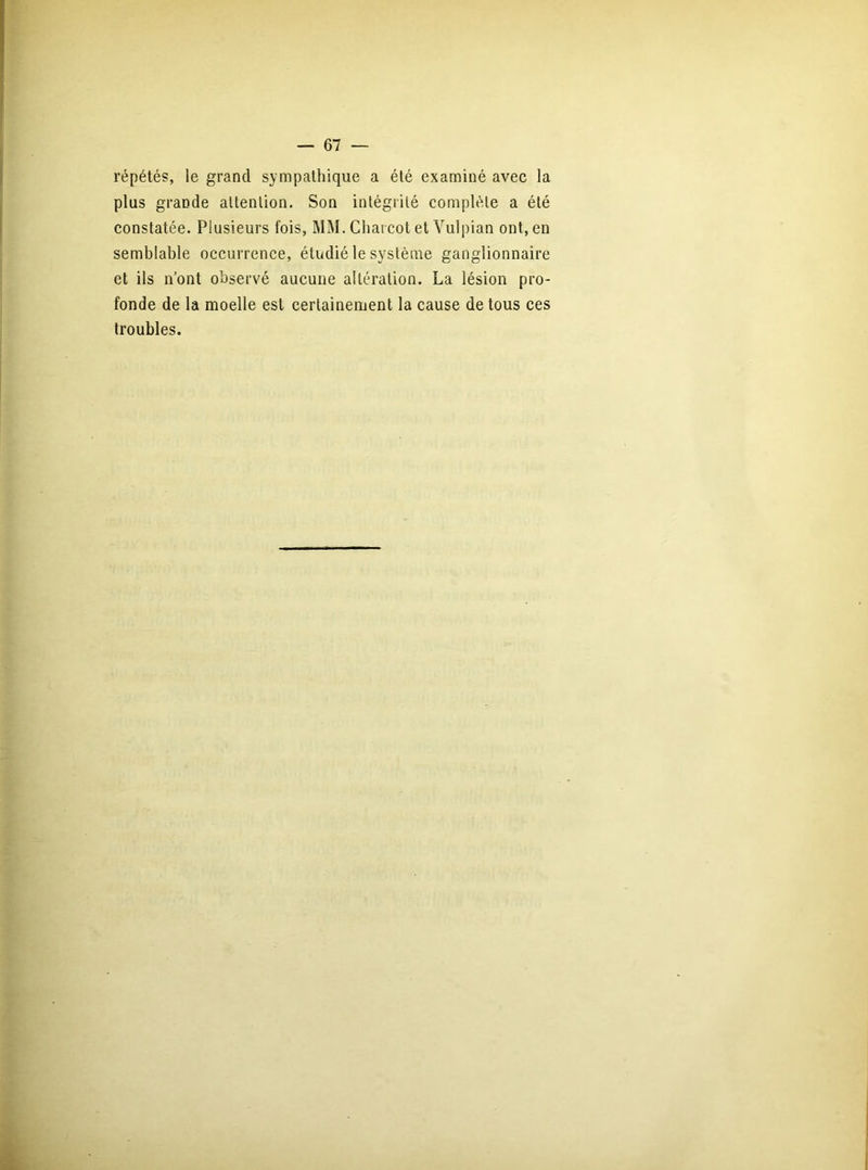 répétés, le grand sympathique a élé examiné avec la plus grande attention. Son intégrité complète a été constatée. Plusieurs fois, MM. Charcot et Vulpian ont, en semblable occurrence, étudié le système ganglionnaire et ils n’ont observé aucune altération. La lésion pro- fonde de la moelle est certainement la cause de tous ces troubles.