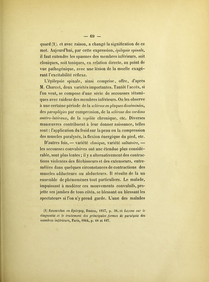 quard (1), et avec raison, a changé la signification de ce mot. Aujourd’hui, par cette expression, épilepsie spinale, il faut entendre les spasmes des membres inférieurs, soit cloniques, soit toniques, en relation directe, au point de vue palhogénique, avec une lésion de la moelle exagé- rant l’excitabilité réflexe. L’épilepsie spinale, ainsi comprise, offre, d’après M. Charcot, deux variétés importantes. Tantôt l’accès, si l’on veut, se compose d’une série de secousses tétami- ques avec raideur des membres inférieurs. On les observe à une certaine période de la sclérose en plaques disséminées, des paraplégies par compression, de la sclérose des cordons antéro-latéraux, de la myélite chronique, etc. Diverses manœuvres contribuent à leur donner naissance, telles sont : l’application du froid sur la peau ou la compression des muscles paralysés, la flexion énergique du pied, etc. D’autres fois, — variété clonique, variété saltatoire, — les secousses convulsives ont une étendue plus considé- rable, sont plus lentes ; il y a alternativement des contrac- tions violentes des fléchisseurs et des extenseurs, entre- mêlées dans quelques circonstances de contractions des muscles adducteurs ou abducteurs. Il résulte de là un ensemble de phénomènes tout particuliers. Le malade, impuissant à modérer ces mouvements convulsifs, pro- jette ses jambes de tous côtés, se blessant ou blessant les spectateur? si l’on n’y prend garde. L’une des malades (1) Researches on Êpilepsy, Boston, '1857, p. 28, et Leçons sur le diagnostic et le traitement des principales formes de paralysie des membres inférieurs, Paris, 1864, p. 68 et 107.
