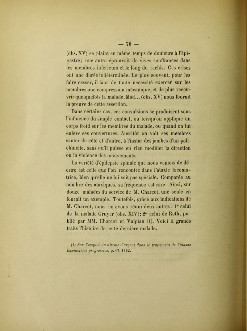 (obs. XV) se plaint en même temps de douleurs à l’épi- gastre; une auire éprouvait de vives souffrances dans les membres inférieurs et le long du rachis. Ces crises ont une durée indéterminée. Le plus souvent, pour les faire cesser, il faut de toute nécessité exercer sur les membres une compression mécanique, et de plus recou- vrir quelquefois la malade. Mad... (obs. XV) nous fournit la preuve de cette assertion. Dans certains cas, ces convulsions se produisent sous l’influence du simple contact, ou lorsqu’on applique un corps froid sur les membres du malade, ou quand on lui enlève ses couvertures. Aussitôt on voit ses membres sauter de côté et d’autre, à l’instar des jambes d’un poli- chinelle, sans qu’il puisse en rien modifier la direction ou la violence des mouvements. La variété d’épilepsie spinale que nous venons de dé- crire est celle que l’on rencontre dans l’ataxie locomo- trice, bien qu’elle ne lui soit pas spéciale. Comparée au nombre des ataxiques, sa fréquence est rare. Ainsi, sur douze malades du service de M. Charcot, une seule en fournit un exemple. Toutefois, grâce aux indications de M. Charcot, nous en avons réuni deux autres : 1° celui de la malade Gruyer (obs. XIV); 2° celui de Roth, pu- blié par MM. Charcot et Vulpian (1). Voici à grands traits l’histoire de celte dernière malade. (I ) Sur l'emploi du nitrate d’argent dans le traitement de l'ataxie locomotrice progressive, p. 47,1862.