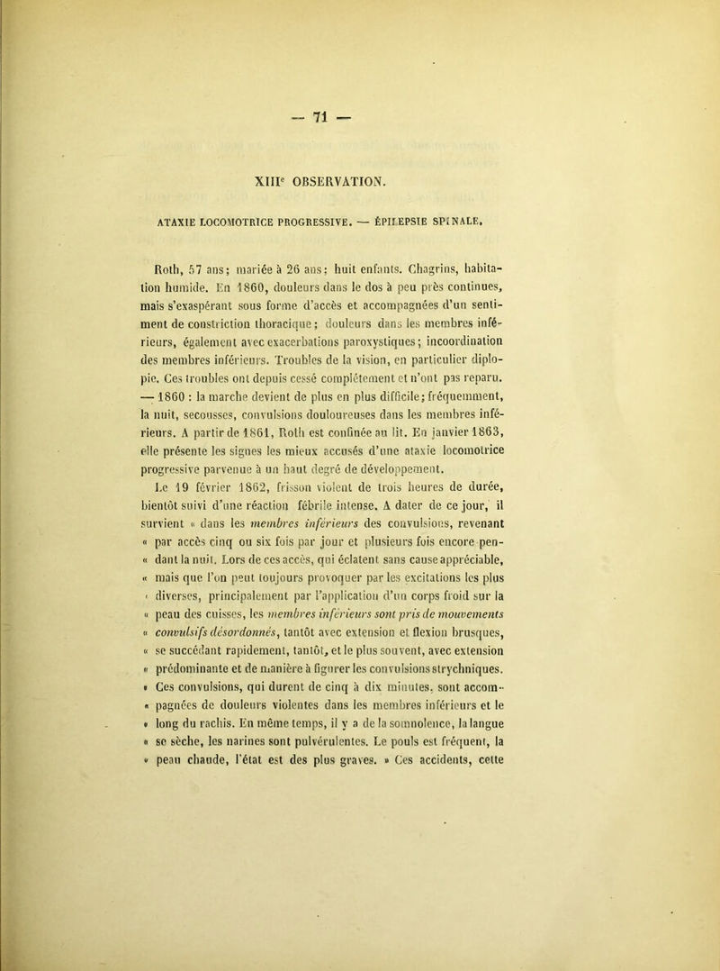 XIIIe OBSERVATION. ATAXIE LOCOMOTRICE PROGRESSIVE. — ÉPHEPSIE SPINALE. Roth, 57 ans; mariée à 26 ans; huit enfants. Chagrins, habita- tion humide. En 1860, douleurs dans le dos à peu près continues, mais s’exaspérant sous forme d’accès et accompagnées d’un senti- ment de constriction thoracique; douleurs dans les membres infé- rieurs, également avec exacerbations paroxystiques; incoordination des membres inférieurs. Troubles de la vision, en particulier diplo- pie. Ces troubles ont depuis cessé complètement et n’ont pas reparu. — 1860 : la marche devient de plus en plus difficile; fréquemment, la nuit, secousses, convulsions douloureuses dans les membres infé- rieurs. A partir de 1861, Roth est confinée au lit. En janvier 1863, elle présente les signes les mieux accusés d’une ataxie locomotrice progressive parvenue à un haut degré de développement. Ee 19 février 1862, frisson violent de trois heures de durée, bientôt suivi d’une réaction fébrile intense. A dater de ce jour, il survient « dans les membres inférieurs des convulsions, revenant « par accès cinq ou six fois par jour et plusieurs fois encore pen- « dant la nuit. Lors de ces accès, qui éclatent sans cause appréciable, « mais que l’on peut toujours provoquer par les excitations les plus < diverses, principalement par l’application d’un corps froid sur la « peau des cuisses, les membres inférieurs sonvprisde mouvements « convulsifs désordonnés, tantôt avec extension et flexion brusques, « se succédant rapidement, tantôt, et le plus souvent, avec extension « prédominante et de manière à figurer les convulsions strychniques. « Ces convulsions, qui durent de cinq à dix minutes, sont accom- « pagnées de douleurs violentes dans les membres inférieurs et le i long du rachis. En même temps, il y a de la somnolence, la langue « se sèche, les narines sont pulvérulentes. Le pouls est fréquent, la » peau chaude, l’état est des plus graves. » Ces accidents, celte