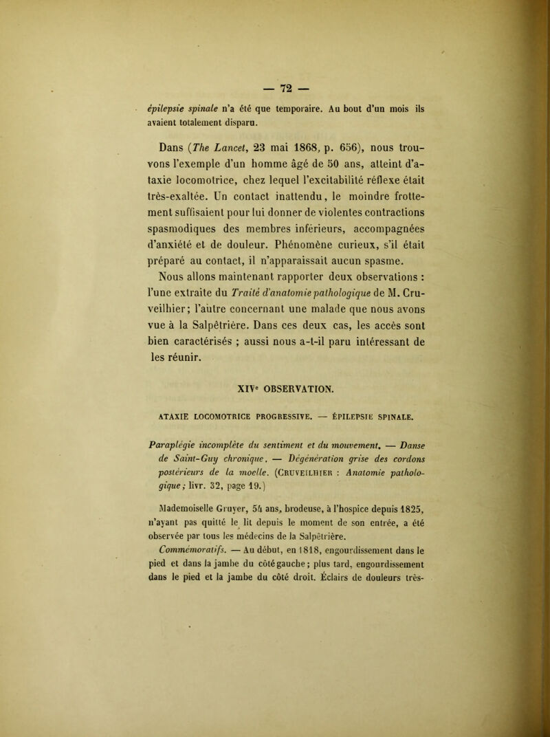 épilepsie spinale n’a été que temporaire. Au bout d’un mois ils avaient totalement disparu. Dans (The Lancet, 23 mai 1868, p. 656), nous trou- vons l’exemple d’un homme âgé de 50 ans, atteint d’a- taxie locomotrice, chez lequel l’excitabilité réflexe était très-exaltée. Un contact inattendu, le moindre frotte- ment suffisaient pour lui donner de violentes contractions spasmodiques des membres inférieurs, accompagnées d’anxiété et de douleur. Phénomène curieux, s’il était préparé au contact, il n’apparaissait aucun spasme. Nous allons maintenant rapporter deux observations : l’une extraite du Traité d'anatomie pathologique de M. Cru- veilhier; l’autre concernant une malade que nous avons vue à la Salpêtrière. Dans ces deux cas, les accès sont bien caractérisés ; aussi nous a-t-il paru intéressant de les réunir. XIVe OBSERVATION. ATAXIE LOCOMOTRICE PROGRESSIVE. — ÉPILEPSIE SPINALE. Paraplégie incomplète du sentiment et du mouvement. — Danse de Saint-Guy chronique. — Dcgénération grise des cordons postérieurs de la moelle. (Cruveilhier : Anatomie patholo- gique ; livr. 32, page 19.) Mademoiselle Gruyer, 5A ans, brodeuse, à l’hospice depuis 1825, n’ayant pas quitté le lit depuis le moment de son entrée, a été observée par tous les médecins de Ja Salpêtrière. Commémoratifs. — Au début, en 1818, engourdissement dans le pied et dans la jambe du côté gauche; plus tard, engourdissement dans le pied et la jambe du côté droit. Éclairs de douleurs très-
