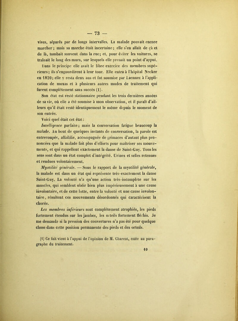 vives, séparés par de longs intervalles. La malade pouvait encore marcher ; mais sa marche était incertaine ; elle s’en allait de çà et de là, tombait souvent dans la rue; et, pour éviter les voitures, se traînait le long des murs, sur lesquels elle prenait un point d’appui. Dans le principe elle avait le libre exercice des membres supé- rieurs; ils s’engourdirent à leur tour. Elle entra à l’hôpital Necker en 1820; elle y resta deux ans et fut soumise par Laennec à l’appli- cation de moxas et à plusieurs autres modes de traitement qui furent complètement sans succès (1). Son état est resté stationnaire pendant les trois dernières années de sa vie, où elle a été soumise à mon observation, et il paraît d’ail- leurs qu’il était resté identiquement le même depuis le moment de son entrée. Voici quel était cet étal: Intelligence parfaite; mais la conversation fatigue beaucoup la malade. Au bout de quelques instants de conversation, la parole est entrecoupée, affaiblie, accompagnée de grimaces d’autant plus pro- noncées que la malade fait plus d’efforts pour maîtriser ses mouve- ments, et qui rappellent exactement la danse de Saint-Guy. Tous les sens sont dans un état complet d’intégrité. Urines et selles retenues et rendues volontairement. Myotilitè générale. — Sous le rapport de la myotilité générale, la malade est dans un état qui représente très-exactement la danse Saint-Guy. La volonté n’a qu’une action très-incomplète sur les muscles, qui semblent obéir bien plus impérieusement à une cause involontaire, et de cette lutte, entre la volonté et une cause involon- taire, résultent ces mouvements désordonnés qui caractérisent la chorée. Les membres inférieurs sont complètement atrophiés, les pieds fortement étendus sur les jambes, les orteils fortement fléchis. Je me demanda si la pression des couvertures n’a pas été pour quelque chose dans cette position permanente des pieds et des orteils. (4) Ce fait vient à l’appui de l’opinion de M. Charcot, citée au para- graphe du traitement. 10