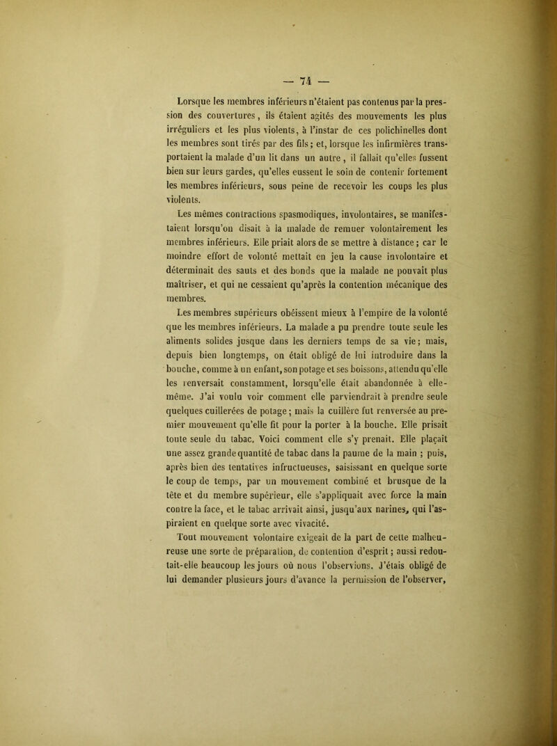 Lorsque les membres inférieurs n’étaient pas contenus par la pres- sion des couvertures, ils étaient agités des mouvements les plus irréguliers et les plus violents, à l’instar de ces polichinelles dont les membres sont tirés par des fils ; et, lorsque les infirmières trans- portaient la malade d’un lit dans un autre , il fallait qu’elles fussent bien sur leurs gardes, qu’elles eussent le soin de contenir fortement les membres inférieurs, sous peine de recevoir les coups les plus violents. Les mêmes contractions spasmodiques, involontaires, se manifes- taient lorsqu’on disait à la malade de remuer volontairement les membres inférieurs. Elle priait alors de se mettre à distance ; car le moindre effort de volonté mettait en jeu la cause involontaire et déterminait des sauts et des bonds que la malade ne pouvait plus maîtriser, et qui ne cessaient qu’après la contention mécanique des membres. Les membres supérieurs obéissent mieux à l’empire de la volonté que les membres inférieurs. La malade a pu prendre toute seule les aliments solides jusque dans les derniers temps de sa vie; mais, depuis bien longtemps, on était obligé de lui introduire dans la bouche, comme à un enfant, son potage et ses boissons, attendu qu’elle les renversait constamment, lorsqu’elle était abandonnée à elle- même. J’ai voulu voir comment elle parviendrait à prendre seule quelques cuillerées de potage ; mais la cuillère fut renversée au pre- mier mouvement qu’elle fit pour la porter à la bouche. Elle prisait toute seule du tabac. Voici comment elle s’y prenait. Elle plaçait une assez grande quantité de tabac dans la paume de la main ; puis, après bien des tentatives infructueuses, saisissant en quelque sorte le coup de temps, par un mouvement combiné et brusque de la tête et du membre supérieur, elle s’appliquait avec force la main contre la face, et le tabac arrivait ainsi, jusqu’aux narines, qui l’as- piraient en quelque sorte avec vivacité. Tout mouvement volontaire exigeait de la part de cette malheu- reuse une sorte de préparation, de contention d’esprit; aussi redou- tait-elle beaucoup les jours où nous l’observions. J’étais obligé de lui demander plusieurs jours d’avance la permission de l’observer,