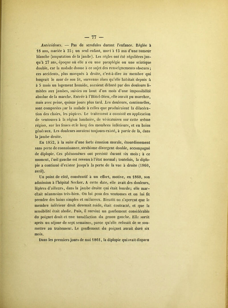 Antécédents. — Pas de scrofules durant l’enfance. Réglée à 18 ans, mariée à 23; un seul enfant, mort à 13 ans d’une tumeur blanche (amputation de la jambe). Les règles ont été régulières jus- qu’à 27 ans, époque où elle a eu une paraplégie ou une sciatique double, car la malade donne à ce sujet des renseignements obscurs ; ces accidents, plus marqués à droite, c’est-à-dire au membre qui longeait le mur de son lit, survenus alors qu’elle habitait depuis k à 5 mois un logement humide, auraient débuté par des douleurs li- mitées aux jambes, suivies au bout d’un mois d’une impossibilité absolue de la marche. Entrée à l’Hôtel-Dieu, elle aurait pu marcher, mais avec peine, quinze jours plus tard. Xes douleurs, continuelles., sont comparées par la malade à celles que produiraient la dilacéra- tion des chairs, les piqûres. Le traitement a consisté en application de ventouses à la région lombaire, de vésicatoires sur cette même région, sur les fesses et le long des membres inférieurs, et en bains généraux. Les douleurs auraient toujours existé, à partir de là, dans la jambe droite. En 1852, à la suite d’une forte émotion morale, étourdissement sans perle de connaissance, strabisme divergent double, accompagné de diplopie. Ces phénomènes ont persisté durant six mois ; à ce moment, l’œil gauche est revenu à l’état normal; toutefois, la diplo- pie a continué d’exister jusqu’à la perte de la vue à droite (1860, avril). Un point de côté, consécutif à un effort, motive, en 1860, son admission à l’hôpital Necker. A cette date, elle avait des douleurs, légères d’ailleurs, dans la jambe droite qui était lourde; elle mar- chait néanmoins très-bien. On lui posa des ventouses et on lui fit prendre des bains simples et sulfureux. Bientôt on s’aperçut que le membre inférieur droit devenait roide, était contracté, et que la sensibilité était abolie. Puis, il survint un gonflement considérable du poignet droit et une tuméfaction du genou gauche. Elle sortit après un séjour de sept semaines, parce qu’elle refusait de se sou- mettre au traitement. Le gonflement du poignet aurait duré six mois. Dans les premiers jours de mai 1861, la diplopie qui avait disparu
