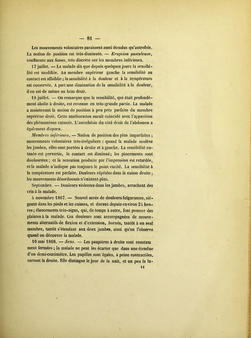Les mouvements volontaires paraissent aussi étendus qu’autrefois. La notion de position est très-diminuée. — Eruption pustuleuse, confluente aux fesses, très discrète sur les membres inférieurs. 17 juillet. —La malade dit que depuis quelques jours la sensibi- lité est modifiée. Au membre supérieur gauche la sensibilité au contact est affaiblie ; la sensibilité à la douleur et à la température est conservée. A part une diminution de la sensibilité, à la douleur, il en est de même au bras droit. 18 juillet. — On remarque que la sensibilité, qui était profondé- ment abolie à droite, est revenue en très-grande partie. La malade a maintenant la notion de position à peu près parfaite du membre supérieur droit. Celte amélioration aurait coïncidé avec l’apparition des phénomènes cutanés. L’anesthésie du côté droit de l’abdomen a également disparu. Membres inférieurs. —Notion de position des plus imparfaites ; mouvements volontaires très-irréguliers : quand la malade soulève les jambes, elles sont portées à droite et à gauche. La sensibilité cu- tanée est pervertie, le contact est diminué; les pincements sont douloureux; et la sensation produite par l’impression est retardée, et la malade n’indique pas toujours le point excité. La sensibilité à la température est parfaite. Douleurs répétées dans la cuisse droite ; les mouvements désordonnés n’existent plus. Septembre. — Douleurs violentes dans les jambes, arrachant des cris à la malade. k novembre 1867. — Nouvel accès de douleurs fulgurantes, sié- geant dans les pieds et les cuisses, et durant depuis environ 2 j heu- res; élancements très-aigus, qui, de temps à autre, font pousser des plaintes à la malade. Ces douleurs sont accompagnées de mouve- ments alternatifs de flexion et d’extension, bornés, tantôt à un seul membre, tantôt s’étendant aux deux jambes, ainsi qu’on l’observe quand on découvre la malade. 10 mai 1868. — Sens. — Les paupières à droite sont constam ment fermées ; la malade ne peut les écarter que dans une étendue d’un demi-centimètre. Les pupilles sont'égales, à peine contractiles, surtout la droite. Elle distingue le jour de la nuit, et un peu la lu- it