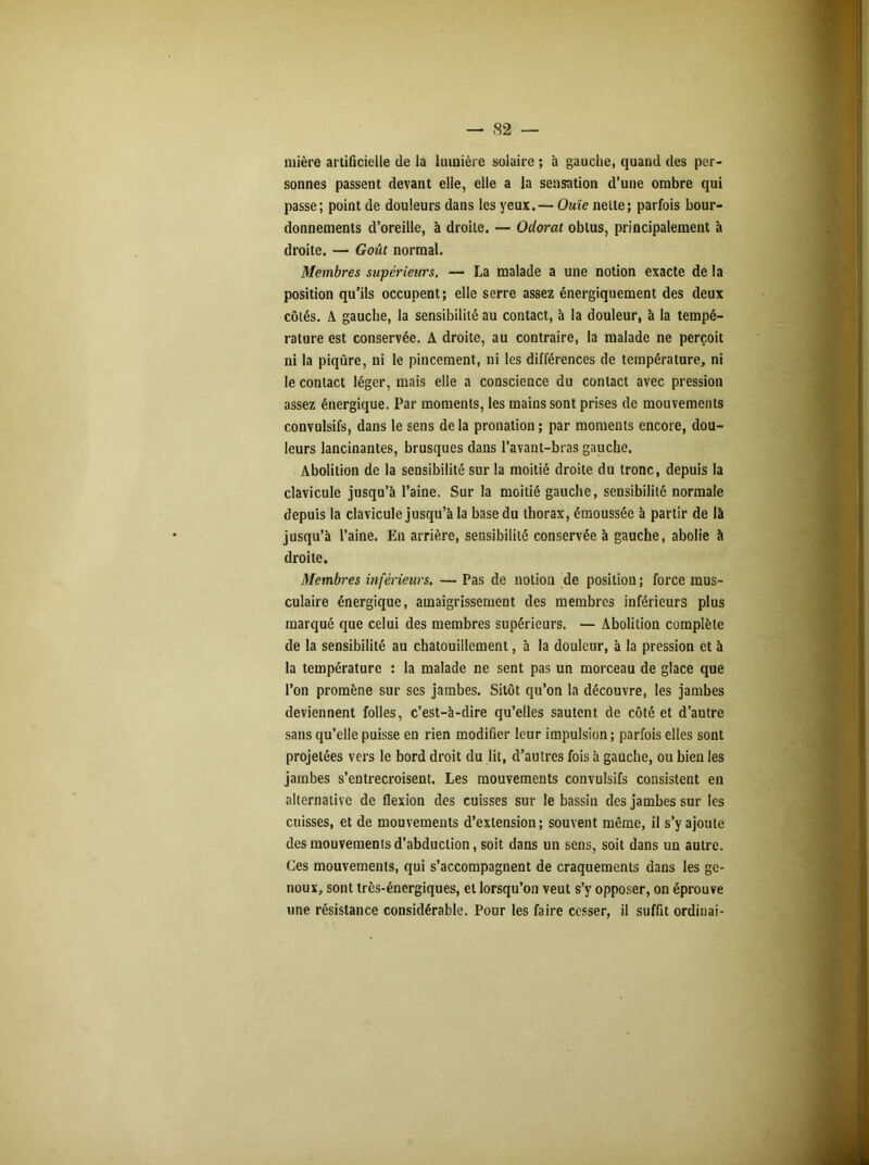 mière artificielle de la lumière solaire ; à gauche, quand des per- sonnes passent devant elle, elle a la sensation d’une ombre qui passe; point de douleurs dans les yeux. — Ouïe nette; parfois bour- donnements d’oreille, à droite. — Odorat obtus, principalement à droite. — Goût normal. Membres supérieurs. — La malade a une notion exacte de la position qu’ils occupent; elle serre assez énergiquement des deux côtés. A gauche, la sensibilité au contact, à la douleur, à la tempé- rature est conservée. A droite, au contraire, la malade ne perçoit ni la piqûre, ni le pincement, ni les différences de température, ni le contact léger, mais elle a conscience du contact avec pression assez énergique. Par moments, les mains sont prises de mouvements convulsifs, dans le sens de la pronation ; par moments encore, dou- leurs lancinantes, brusques dans l’avant-bras gauche. Abolition de la sensibilité sur la moitié droite du tronc, depuis la clavicule jusqu’à l’aine. Sur la moitié gauche, sensibilité normale depuis la clavicule jusqu’à la base du thorax, émoussée à partir de là jusqu’à l’aine. En arrière, sensibilité conservée à gauche, abolie à droite. Membres inférieurs. — Pas de notion de position ; force mus- culaire énergique, amaigrissement des membres inférieurs plus marqué que celui des membres supérieurs. — Abolition complète de la sensibilité au chatouillement, à la douleur, à la pression et à la température : la malade ne sent pas un morceau de glace que l’on promène sur ses jambes. Sitôt qu’on la découvre, les jambes deviennent folles, c’est-à-dire qu’elles sautent de côté et d’autre sans qu’elle puisse en rien modifier leur impulsion; parfois elles sont projetées vers le bord droit du lit, d’autres fois à gauche, ou bien les jambes s’entrecroisent. Les mouvements convulsifs consistent en alternative de flexion des cuisses sur le bassin des jambes sur les cuisses, et de mouvements d’extension; souvent même, il s’y ajoute des mouvements d’abduction, soit dans un sens, soit dans un autre. Ces mouvements, qui s’accompagnent de craquements dans les ge- noux, sont très-énergiques, et lorsqu’on veut s’y opposer, on éprouve une résistance considérable. Pour les faire cesser, il suffit ordinai-