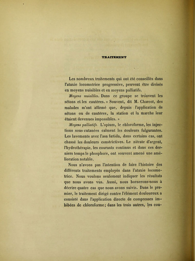 TRAITEMENT Les nombreux traitements qui ont été conseillés dans l’ataxie locomotrice progressive, peuvent être divisés en moyens nuisibles et en moyens palliatifs. Moyens nuisibles. Dans ce groupe se trouvent les sétons et les cautères. « Souvent, dit M. Charcot, des malades m’ont affirmé que, depuis l’application de sétons ou de cautères, la station et la marche leur étaient devenues impossibles. » Moyens palliatifs. L’opium, le chloroforme, les injec- tions sous-cutanées calment les douleurs fulgurantes. Les lavements avec l’asa fœtida, dans certains cas, ont chassé les douleurs constrictives. Le nitrate d’argent, l’hydrothérapie, les courants continus et dans ces der- niers temps le phosphore, ont souvent amené une amé- lioration notable. Nous n’avons pas l’intention de faire l'histoire des différents traitements employés dans l’ataxie locomo- trice. Nous voulons seulement indiquer les résultats que nous avons vus. Aussi, nous bornerons-nous à décrire quatre cas que nous avons suivis. Dans le pre- mier, le traitement dirigé contre l’élément douloureux a consisté dans l’application directe de compresses im- bibées de chloroforme; dans les trois autres, les cou-