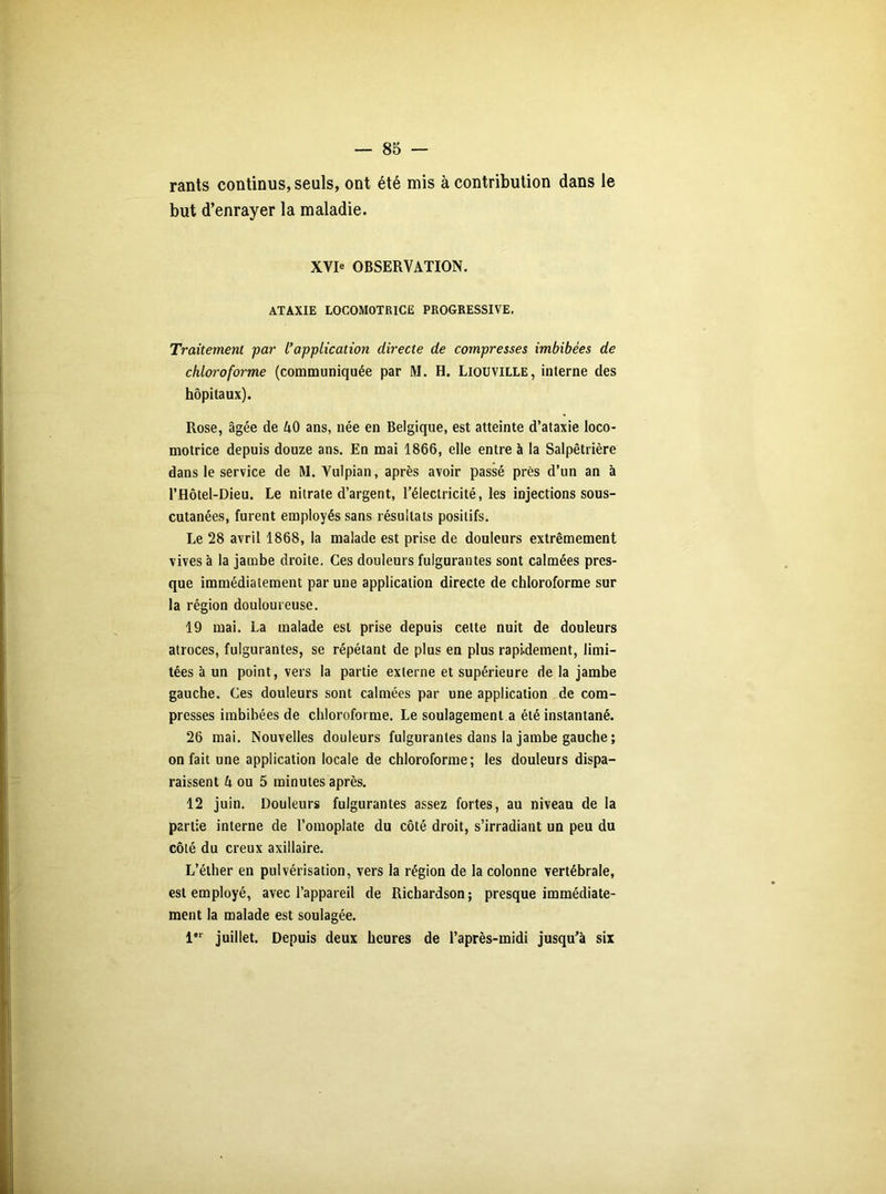 rants continus, seuls, ont été mis à contribution dans le but d’enrayer la maladie. XVIe OBSERVATION. ATAXIE LOCOMOTRICE PROGRESSIVE. Traitement par l’application directe de compresses imbibées de chloroforme (communiquée par M. H. Liouville, interne des hôpitaux). Rose, âgée de AO ans, née en Belgique, est atteinte d’ataxie loco- motrice depuis douze ans. En mai 1866, elle entre à la Salpêtrière dans le service de RI. Vulpian, après avoir passé près d’un an à l’Hôtel-Dieu. Le nitrate d’argent, l’électricité, les injections sous- cutanées, furent employés sans résultats positifs. Le 28 avril 1868, la malade est prise de douleurs extrêmement vives à la jambe droite. Ces douleurs fulgurantes sont calmées pres- que immédiatement par une application directe de chloroforme sur la région douloureuse. 19 mai. La malade est prise depuis cette nuit de douleurs atroces, fulgurantes, se répétant de plus en plus rapidement, limi- tées à un point, vers la partie externe et supérieure de la jambe gauche. Ces douleurs sont calmées par une application de com- presses imbibées de chloroforme. Le soulagement a été instantané. 26 mai. Nouvelles douleurs fulgurantes dans la jambe gauche ; on fait une application locale de chloroforme; les douleurs dispa- raissent 4 ou 5 minutes après. 12 juin. Douleurs fulgurantes assez fortes, au niveau de la partie interne de l’omoplate du côté droit, s’irradiant un peu du côté du creux axillaire. L’éther en pulvérisation, vers la région de la colonne vertébrale, est employé, avec l’appareil de Richardson; presque immédiate- ment la malade est soulagée. 1er juillet. Depuis deux heures de l’après-midi jusqu’à six