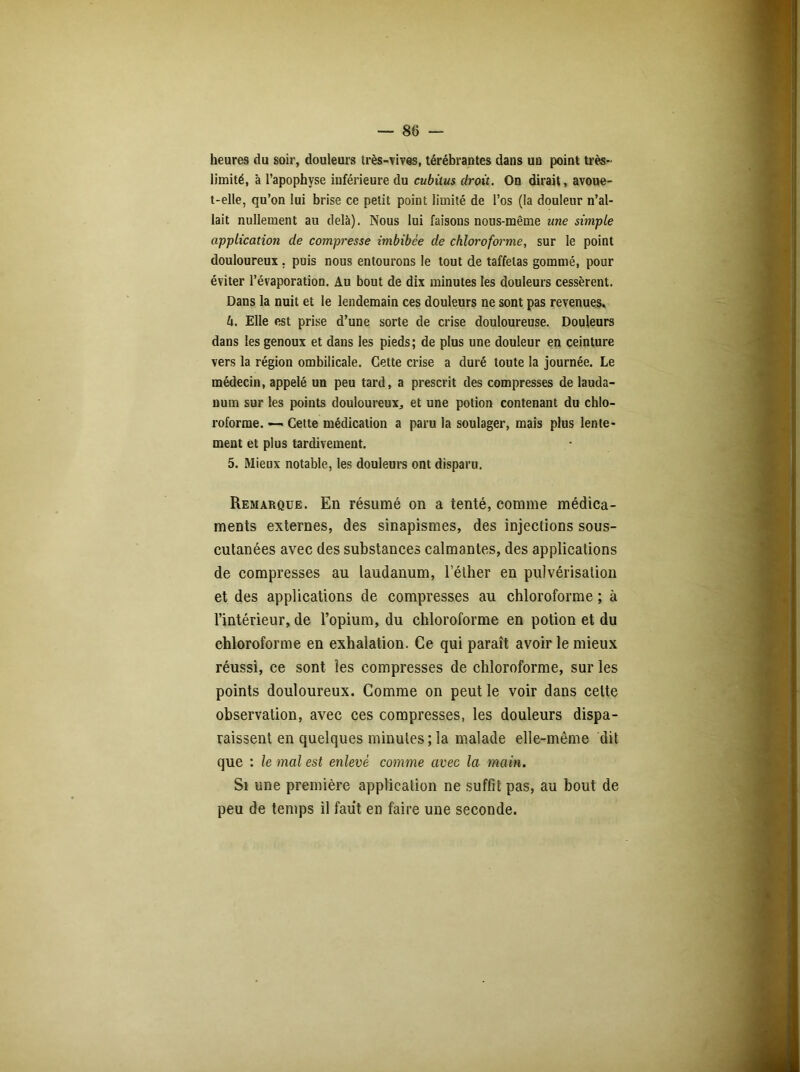 heures du soir, douleurs très-vives, térébrantes dans un point très- limité, à l’apophyse inférieure du cubitus droit. On dirait, avoue- t-elle, qu’on lui brise ce petit point limité de l’os (la douleur n’al- lait nullement au delà). Nous lui faisons nous-même une simple application de compresse imbibée de chloroforme, sur le point douloureux. puis nous entourons le tout de taffetas gommé, pour éviter l’évaporation. Au bout de dix minutes les douleurs cessèrent. Dans la nuit et le lendemain ces douleurs ne sont pas revenues. h. Elle est prise d’une sorte de crise douloureuse. Douleurs dans les genoux et dans les pieds; de plus une douleur en ceinture vers la région ombilicale. Cette crise a duré toute la journée. Le médecin, appelé un peu tard, a prescrit des compresses de lauda- num sur les points douloureux, et une potion contenant du chlo- roforme. — Cette médication a paru la soulager, mais plus lente- ment et plus tardivement. 5. Mieux notable, les douleurs ont disparu. Remarque. En résumé on a tenté, comme médica- ments externes, des sinapismes, des injections sous- cutanées avec des substances calmantes, des applications de compresses au laudanum, l’éther en pulvérisation et des applications de compresses au chloroforme ; à l’intérieur, de l’opium, du chloroforme en potion et du chloroforme en exhalation. Ce qui paraît avoir le mieux réussi, ce sont les compresses de chloroforme, sur les points douloureux. Comme on peut le voir dans celte observation, avec ces compresses, les douleurs dispa- raissent en quelques minutes; la malade elle-même dit que : le mal est enlevé comme avec la main. Si une première application ne suffit pas, au bout de peu de temps il faut en faire une seconde.