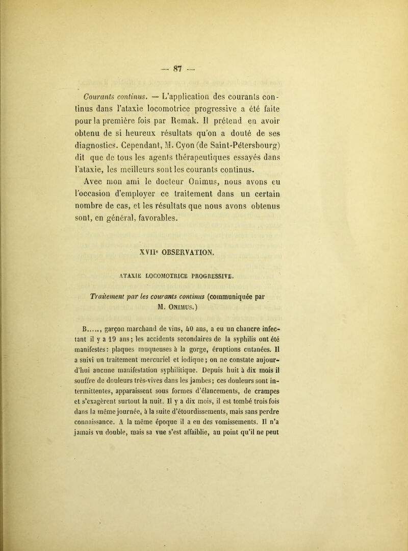 Courants continus. — L’application des courants con- tinus dans l’ataxie locomotrice progressive a été faite pour la première fois par Remak. Il prétend en avoir obtenu de si heureux résultats qu’on a douté de ses diagnostics. Cependant, M. Cyon (de Saint-Pétersbourg) dit que de tous les agents thérapeutiques essayés dans l’ataxie, les meilleurs sont les courants continus. Avec mon ami le docteur Onimus, nous avons eu l’occasion d’employer ce traitement dans un certain nombre de cas, et les résultats que nous avons obtenus sont, en général, favorables. XVII* OBSERVATION. ATAXIE LOCOMOTRICE PROGRESSIVE. Traitement par les courants continus (communiquée par M. Onimus.) B garçon marchand de vins, UO ans, a eu un chancre infec- tant il y a 19 ans; les accidents secondaires de la syphilis ont été manifestes: plaques muqueuses à la gorge, éruptions cutanées. Il a suivi un traitement mercuriel et iodique ; on ne constate aujour- d’hui aucune manifestation syphilitique. Depuis huit à dix mois il souffre de douleurs très-vives dans les jambes; ces douleurs sont in- termittentes, apparaissent sous formes d’élancements, de crampes et s’exagèrent surtout la nuit. Il y a dix mois, il est tombé trois fois dans la même journée, à la suite d’étourdissements, mais sans perdre connaissance. A la même époque il a eu des vomissements. Il n’a jamais vu double, mais sa vue s’est affaiblie, au point qu’il ne peut