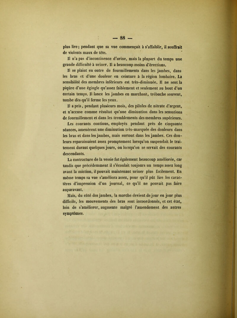 de violents maux de tête. Il n’a pas d’incontinence d'urine, mais la plupart du temps une grande difficulté à uriner. Il a beaucoup moins d’érections. Il se plaint en outre de fourmillements dans les jambes, dans les bras et d’une douleur en ceinture à la région lombaire. La sensibilité des membres inférieurs est très-diminuée. Il ne sent la piqûre d’une égingle qu’assez faiblement et seulement au bout d’un certain temps. Il lance les jambes en marchant, trébuche souvent, tombe dès qu’il ferme les yeux. Il a pris, pendant plusieurs mois, des pilules de nitrate d’argent, et n’accuse comme résultat qu’une diminution dans les sensations de fourmillement et dans les tremblements des membres supérieurs. Les courants continus, employés pendant près de cinquante séances, amenèrent une diminution très-marquée des douleurs dans les bras et dans les jambes, mais surtout dans les jambes. Ces dou- leurs reparaissaient assez promptement lorsqu’on suspendait le trai- tement durant quelques jours, ou lorsqu’on se servait des courants descendants. La contracture de la vessie fut également beaucoup améliorée, car tandis que précédemment il s’écoulait toujours un temps assez long avant la miction, il pouvait maintenant uriner plus facilement. En même temps sa vue s’améliora assez, pour qu’il pût lire les carac- tères d’impression d’un journal, ce qu’il ne pouvait pas faire auparavant. Mais, du côté des jambes, la marche devient de jour en jour plus difficile, les mouvements des bras sont incoordonnés, et cet état, loin de s’améliorer, augmente malgré l’amendement des autres symptômes.