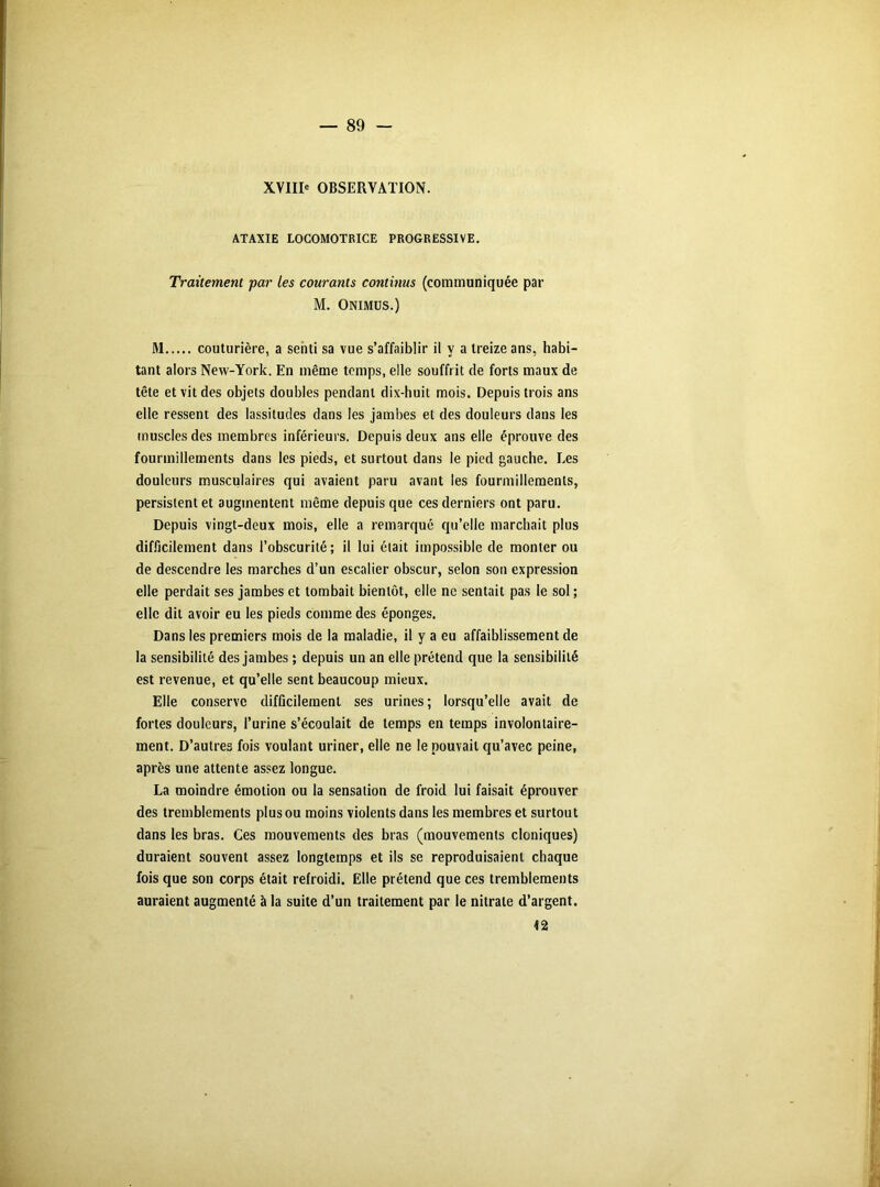 89 - XVIII' OBSERVATION. ATAXIE LOCOMOTRICE PROGRESSIVE. Traitement par les courants continus (communiquée par M. Onimus.) M couturière, a senti sa vue s’affaiblir il y a treize ans, habi- tant alors New-York. En même temps, elle souffrit de forts maux de tête et vit des objets doubles pendant dix-huit mois. Depuis trois ans elle ressent des lassitudes dans les jambes et des douleurs dans les muscles des membres inférieurs. Depuis deux ans elle éprouve des fourmillements dans les pieds, et surtout dans le pied gauche. Les douleurs musculaires qui avaient paru avant les fourmillements, persistent et augmentent même depuis que ces derniers ont paru. Depuis vingt-deux mois, elle a remarque qu’elle marchait plus difficilement dans l’obscurité; il lui était impossible de monter ou de descendre les marches d’un escalier obscur, selon son expression elle perdait ses jambes et tombait bientôt, elle ne sentait pas le sol ; elle dit avoir eu les pieds comme des éponges. Dans les premiers mois de la maladie, il y a eu affaiblissement de la sensibilité des jambes ; depuis un an elle prétend que la sensibilité est revenue, et qu’elle sent beaucoup mieux. Elle conserve difficilement ses urines ; lorsqu’elle avait de fortes douleurs, l’urine s’écoulait de temps en temps involontaire- ment. D’autres fois voulant uriner, elle ne le pouvait qu’avec peine, après une attente assez longue. La moindre émotion ou la sensation de froid lui faisait éprouver des tremblements plus ou moins violents dans les membres et surtout dans les bras. Ces mouvements des bras (mouvements cloniques) duraient souvent assez longtemps et ils se reproduisaient chaque fois que son corps était refroidi. Elle prétend que ces tremblements auraient augmenté à la suite d’un traitement par le nitrate d’argent.