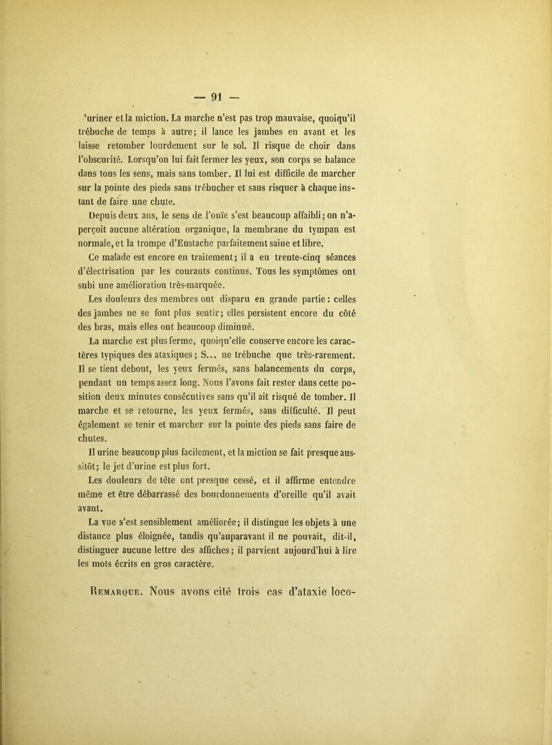 ’uriner et la miction. La marche n’est pas trop mauvaise, quoiqu’il trébuche de temps à autre; il lance les jambes en avant et les laisse retomber lourdement sur le sol. Il risque de choir dans l’obscurité. Lorsqu’on lui fait fermer les yeux, son corps se balance dans tous les sens, mais sans tomber. Il lui est difficile de marcher sur la pointe des pieds sans trébucher et sans risquer à chaque ins- tant de faire une chute. Depuis deux ans, le sens de l’ouïe s’est beaucoup affaibli; on n’a- perçoit aucune altération organique, la membrane du tympan est normale, et la trompe d’Eustache parfaitement saine et libre. Ce malade est encore en traitement ; il a eu trente-cinq séances d’électrisation par les courants continus. Tous les symptômes ont subi une amélioration très-marquée. Les douleurs des membres ont disparu en grande partie : celles des jambes ne se font plus sentir; elles persistent encore du côté des bras, mais elles ont beaucoup diminué. La marche est plus ferme, quoiqu’elle conserve encore les carac- tères typiques des ataxiques ; S... ne trébuche que très-rarement. Il se tient debout, les yeux fermés, sans balancements du corps, pendant un temps assez long. Nous l’avons fait rester dans cette po- sition deux minutes consécutives sans qu’il ait risqué de tomber. Il marche et se retourne, les yeux fermés, sans difficulté. Il peut également se tenir et marcher sur la pointe des pieds sans faire de chutes. Il urine beaucoup plus facilement, et la miction se fait presque aus- sitôt; le jet d’urine est plus fort. Les douleurs de tête ont presque cessé, et il affirme entendre même et être débarrassé des bourdonnements d’oreille qu’il avait avant. La vue s’est sensiblement améliorée; il distingue les objets à une distance plus éloignée, tandis qu’auparavant il ne pouvait, dit-il, distinguer aucune lettre des affiches; il parvient aujourd’hui à lire les mots écrits en gros caractère. Remarque. Nous avons cité trois cas d’ataxie loco-